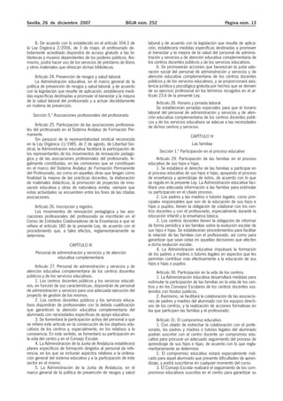 Sevilla, 26 de diciembre 2007 BOJA núm. 252 Página núm. 13
8. De acuerdo con lo establecido en el artículo 104.3 de
la Ley Orgánica 2/2006, de 3 de mayo, el profesorado de-
bidamente acreditado dispondrá de acceso gratuito a las bi-
bliotecas y museos dependientes de los poderes públicos. Asi-
mismo, podrá hacer uso de los servicios de préstamo de libros
y otros materiales que ofrezcan dichas bibliotecas.
Artículo 24. Prevención de riesgos y salud laboral.
La Administración educativa, en el marco general de la
política de prevención de riesgos y salud laboral, y de acuerdo
con la legislación que resulte de aplicación, establecerá medi-
das específicas destinadas a promover el bienestar y la mejora
de la salud laboral del profesorado y a actuar decididamente
en materia de prevención.
Sección 5.ª Asociaciones profesionales del profesorado
Artículo 25. Participación de las asociaciones profesiona-
les del profesorado en el Sistema Andaluz de Formación Per-
manente.
Sin perjuicio de la representatividad sindical reconocida
en la Ley Orgánica 11/1985, de 2 de agosto, de Libertad Sin-
dical, la Administración educativa facilitará la participación de
los representantes de los movimientos de renovación pedagó-
gica y de las asociaciones profesionales del profesorado, le-
galmente constituidas, en las comisiones que se constituyan
en el marco del Sistema Andaluz de Formación Permanente
del Profesorado, así como en aquellas otras que tengan como
finalidad la mejora de las prácticas docentes, la elaboración
de materiales didácticos, la promoción de proyectos de inno-
vación educativa y otras de naturaleza similar, siempre que
estas actividades se encuentren entre los fines de las citadas
asociaciones.
Artículo 26. Inscripción y registro.
Los movimientos de renovación pedagógica y las aso-
ciaciones profesionales del profesorado se inscribirán en el
Censo de Entidades Colaboradoras de la Enseñanza a que se
refiere el artículo 180 de la presente Ley, de acuerdo con el
procedimiento que, a tales efectos, reglamentariamente se
determine.
CAPÍTULO III
Personal de administración y servicios y de atención
educativa complementaria
Artículo 27. Personal de administración y servicios y de
atención educativa complementaria de los centros docentes
públicos y de los servicios educativos.
1. Los centros docentes públicos y los servicios educati-
vos, en función de sus características, dispondrán de personal
de administración y servicios para una adecuada ejecución del
proyecto de gestión de los mismos.
2. Los centros docentes públicos y los servicios educa-
tivos dispondrán de profesionales con la debida cualificación
que garanticen la atención educativa complementaria del
alumnado con necesidades específicas de apoyo educativo.
3. Se fomentará la participación activa del personal a que
se refiere este artículo en la consecución de los objetivos edu-
cativos de los centros y, especialmente, en los relativos a la
convivencia. En este sentido, se fomentará su participación en
la vida del centro y en el Consejo Escolar.
4. La Administración de la Junta de Andalucía establecerá
planes específicos de formación dirigidos al personal de refe-
rencia, en los que se incluirán aspectos relativos a la ordena-
ción general del sistema educativo y a la participación de este
sector en el mismo.
5. La Administración de la Junta de Andalucía, en el
marco general de la política de prevención de riesgos y salud
laboral y de acuerdo con la legislación que resulte de aplica-
ción, establecerá medidas específicas destinadas a promover
el bienestar y la mejora de la salud del personal de adminis-
tración y servicios y de atención educativa complementaria de
los centros docentes públicos y de los servicios educativos.
6. Se promoverán acciones que favorezcan la justa valo-
ración social del personal de administración y servicios y de
atención educativa complementaria de los centros docentes
públicos y de los servicios educativos, y se proporcionará asis-
tencia jurídica y psicológica gratuita por hechos que se deriven
de su ejercicio profesional en los términos recogidos en el ar-
tículo 23.6 de la presente Ley.
Artículo 28. Horario y jornada laboral.
Se establecerán jornadas especiales para que el horario
laboral del personal de administración y servicios y de aten-
ción educativa complementaria de los centros docentes públi-
cos y de los servicios educativos se adecue a las necesidades
de dichos centros y servicios.
CAPÍTULO IV
Las familias
Sección 1.ª Participación en el proceso educativo
Artículo 29. Participación de las familias en el proceso
educativo de sus hijos e hijas.
1. Se establece el derecho de las familias a participar en
el proceso educativo de sus hijos e hijas, apoyando el proceso
de enseñanza y aprendizaje de éstos, de acuerdo con lo que
se regula en la presente Ley. La Administración educativa faci-
litará una adecuada información a las familias para estimular
su participación en el citado proceso.
2. Los padres y las madres o tutores legales, como prin-
cipales responsables que son de la educación de sus hijos e
hijas o pupilos, tienen la obligación de colaborar con los cen-
tros docentes y con el profesorado, especialmente durante la
educación infantil y la enseñanza básica.
3. Los centros docentes tienen la obligación de informar
de forma periódica a las familias sobre la evolución escolar de
sus hijos e hijas. Se establecerán procedimientos para facilitar
la relación de las familias con el profesorado, así como para
garantizar que sean oídas en aquellas decisiones que afecten
a dicha evolución escolar.
4. La Administración educativa impulsará la formación
de los padres y madres o tutores legales en aspectos que les
permitan contribuir más efectivamente a la educación de sus
hijos e hijas o pupilos.
Artículo 30. Participación en la vida de los centros.
1. La Administración educativa desarrollará medidas para
estimular la participación de las familias en la vida de los cen-
tros y en los Consejos Escolares de los centros docentes sos-
tenidos con fondos públicos.
2. Asimismo, se facilitará la colaboración de las asociacio-
nes de padres y madres del alumnado con los equipos directi-
vos de los centros, y la realización de acciones formativas en
las que participen las familias y el profesorado.
Artículo 31. El compromiso educativo.
1. Con objeto de estrechar la colaboración con el profe-
sorado, los padres y madres o tutores legales del alumnado
podrán suscribir con el centro docente un compromiso edu-
cativo para procurar un adecuado seguimiento del proceso de
aprendizaje de sus hijos e hijas, de acuerdo con lo que regla-
mentariamente se determine.
2. El compromiso educativo estará especialmente indi-
cado para aquel alumnado que presente dificultades de apren-
dizaje, y podrá suscribirse en cualquier momento del curso.
3. El Consejo Escolar realizará el seguimiento de los com-
promisos educativos suscritos en el centro para garantizar su
 