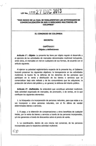 • J
LI:YNo. 1100 2. 1D~C 2013
"POR MEDIO DE LA CUAL SE REGLAMENTAN LAS AtnVIDADES DE
COMERCIAUZACIÓN EN ,RED O MERCADEO MULTINIVEL EN
COLOMBIA"
tI
EL CONGRESO DE COLOMBIA
DECRETA:
CAPÍTULO I
Objeto y definiciones
Artículo 10. Objeto. La presente ley tiene por objeto regular el desarrollo y
el ejercicio de las actividades de mercadeo denominadas multinivel incluyendo,
entre otros, el mercadeo en red en cualquiera de sus formas, de acuerdo con el
artículo siguiente.
Al ejercer su potestad reglamentaria respecto de la presente ley, el Gobierno
buscará preservar los siguientes objetivos: la transparencia' en las actividades
multinivel; la buena fe; la defensa de los derechos de las personas que
participen en la venta y distribución de los bienes o servicios que se
comercializan bajo este método y de los consumidores que los adquieran; la
protección del ahorro del público y, en general, la defensa del interés público.
Artículo 20
• Definición. Se entenderá que constituye. actividad multinivel,
toda actividad organizada de mercadeo, de promoción, o de ventas, en la que
confluyan los siguientes elementos:
1. la búsqueda o la incorporación de personas naturales, para que estas a su
vez incorporen a otras personas naturales, con el fin último de vender
determinados bienes o servicios.
2. El pago, o la obtención de compensaciones u otros beneficios de cualquier
índole, por la venta de bienes y servicios a través de las personas incorporadas,
y/o las ganancias a través de descuentos sobre el precio de venta.
3. la coordinación, dentro de una misma red comercial, de las personas
incorporadas para la respectiva actividad multinivel.
f
 