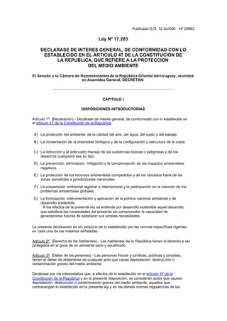 Publicada D.O. 12 dic/000 - Nº 25663

                                         Ley Nº 17.283

     DECLARASE DE INTERES GENERAL, DE CONFORMIDAD CON LO
      ESTABLECIDO EN EL ARTICULO 47 DE LA CONSTITUCION DE
          LA REPUBLICA, QUE REFIERE A LA PROTECCION
                      DEL MEDIO AMBIENTE

El Senado y la Cámara de Representantes de la República Oriental del Uruguay, reunidos
                          en Asamblea General, DECRETAN:




                                           CAPITULO I

                              DISPOSICIONES INTRODUCTORIAS

Artículo 1º. (Declaración).- Declárase de interés general, de conformidad con lo establecido en
el artículo 47 de la Constitución de la República:


 A) La protección del ambiente, de la calidad del aire, del agua, del suelo y del paisaje.

 B) La conservación de la diversidad biológica y de la configuración y estructura de la costa.

 C) La reducción y el adecuado manejo de las sustancias tóxicas o peligrosas y de los
    desechos cualquiera sea su tipo.
 D) La prevención, eliminación, mitigación y la compensación de los impactos ambientales
    negativos.
 E) La protección de los recursos ambientales compartidos y de los ubicados fuera de las
    zonas sometidas a jurisdicciones nacionales.

 F) La cooperación ambiental regional e internacional y la participación en la solución de los
    problemas ambientales globales.

G) La formulación, instrumentación y aplicación de la política nacional ambiental y de
   desarrollo sostenible.
    A los efectos de la presente ley se entiende por desarrollo sostenible aquel desarrollo
   que satisface las necesidades del presente sin comprometer la capacidad de
   generaciones futuras de satisfacer sus propias necesidades.

La presente declaración es sin perjuicio de lo establecido por las normas específicas vigentes
en cada una de las materias señaladas.

Artículo 2º. (Derecho de los habitantes).- Los habitantes de la República tienen el derecho a ser
protegidos en el goce de un ambiente sano y equilibrado.

Artículo 3º. (Deber de las personas).- Las personas físicas y jurídicas, públicas y privadas,
tienen el deber de abstenerse de cualquier acto que cause depredación, destrucción o
contaminación graves del medio ambiente.

Declárase por vía interpretativa que, a efectos de lo establecido en el artículo 47 de la
Constitución de la República y en la presente disposición, se consideran actos que causan
depredación, destrucción o contaminación graves del medio ambiente, aquellos que
contravengan lo establecido en la presente ley y en las demás normas regulatorias de las
 