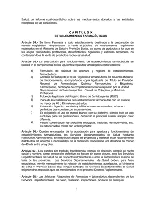9
Salud, un informe cuali-cuantitativo sobre los medicamentos donados y las entidades
receptoras de las donaciones.
C A P I T U L O IX
ESTABLECIMIENTOS FARMACÉUTICOS
Artículo 54.- Se llama Farmacia a todo establecimiento destinado a la preparación de
recetas magistrales, dispensación y venta al público de medicamentos legalmente
registrados en el Ministerio de Salud y Previsión Social, así como de productos a los que se
les asigna propiedades profilácticas, desinfectantes, higiénicas y estéticas corporales, no
contemplándose la venta de productos nocivos a lasalud.
Artículo 55.- La autorización para funcionamiento de establecimientos farmacéuticos se
basará en el cumplimiento de los siguientes requisitos tanto legales como técnicos:
a)
b)
Formulario de solicitud de apertura y registro de establecimientos
farmacéuticos.
Contrato de trabajo de el o los Regentes Farmacéuticos, de acuerdo a horario
de funcionamiento, acompañando copia legalizada del Título en Provisión
Nacional de Farmacéutico, Químico Farmacéutico o Bioquímico
Farmacéutico, certificado de compatibilidad horaria expedido por la Unidad
c)
d)
e)
f)
g)
Departamental de Salud respectiva, Carnet de Colegiado y Matrícula
Profesional.
Fotocopia legalizada del Registro Unico de Contribuyentes (RUC).
Plano de las instalaciones del establecimiento farmacéutico con un espacio
no menor de 40 o 45 metroscuadrados.
Instalación higiénico sanitaria y teléfono en zonas centrales, urbano -
periféricas que cuenten con estosservicios.
Es obligatorio el uso de mandil blanco con su distintivo, siendo éste de uso
exclusivo para los profesionales, debiendo el personal auxiliar adoptar color
diferente.
Para la conservación de productos biológicos, vacunas, hemoderivados, etc.
es indispensable contar con un refrigerador.
Artículo 56.- Quedan encargados de la autorización para apertura y funcionamiento de
establecimientos farmacéuticos, los Servicios Departamentales de Salud mediante
Resolución Administrativa, sin restricción alguna de propiedad y deberán estar racionalmente
distribuidos de acuerdo a necesidades de la población, respetando una distancia no menor
de 40 mts entre una yotra.
Artículo 57.- Los trámites por traslado, transferencia, cambio de dirección, cambio de razón
social o nombre, cierre temporal o definitivo, se hacen sin costo alguno, ante los Servicios
Departamentales de Salud de las respectivas Prefecturas o ante la subprefectura cuando se
trate de las provincias. Los Servicios Departamentales de Salud deben, para fines
estadísticos, remitir mensualmente la relación de establecimientos autorizados, al Ministerio
de Salud y Previsión Social. Bajo ningún concepto los Servicios Departamentales de Salud
exigirán otros requisitos que los mencionados en el presente DecretoReglamentario.
Artículo 58.- Las Jefaturas Regionales de Farmacias y Laboratorios, dependientes de los
Servicios Departamentales de Salud, realizarán inspecciones oculares en cualquier
 