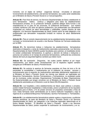 10
momento, con el objeto de verificar exigencias técnicas vinculadas al adecuado
funcionamiento del establecimiento y del servicio farmacéutico, las cuales serán establecidas
por el Ministerio de Salud y Previsión Social en un manual específico.
Artículo 59.- Para fines de servicio, los Servicios Departamentales de Salud, establecerán el
turno farmacéutico rotativo, continuo y obligatorio para todos los establecimientos
farmacéuticos privados, en su jurisdicción territorial, pudiendo delegar dicha función a las
subprefecturas en el caso de las provincias. El profesional farmacéutico que hubiera
cumplido veinticinco (25) años de ejercicio profesional y los profesionales que demostraran
incapacidad por motivos de salud demostrables y justificables, quedan exentos de esta
obligación. Los Servicios Departamentales de Salud, podrán eximir de está obligación a los
profesionales que demuestren incapacidad fundada en motivos de salud debidamente
justificados.
Artículo 60.- Para el correcto desenvolvimiento de los establecimientos farmacéuticos estos
normarán su funcionamiento de acuerdo a las Buenas Prácticas de Farmacia establecidas
por la OMS.
Artículo 61.- Se denominan boticas o botiquines los establecimientos farmacéuticos
destinados al despacho y venta de medicamentos esenciales exclusivamente. Los Servicios
Departamentales de Salud (SEDES) quedan facultadas para autorizar, en localidades donde
no existan profesionales farmacéuticos, la apertura y atención de boticas o botiquines a
personas con práctica en el manejo de productos farmacéuticos, verificando las condiciones
básicas del local yla seguridad higiénico sanitaria que deben reunir.
Artículo 62.- Se autorizarán Droguerías, las cuales podrán distribuir al por mayor
medicamentos, que deben contar necesariamente con el respectivo registro sanitario
otorgado por el Ministerio de Salud y PrevisiónSocial.
Artículo 63.- Se autoriza la apertura de farmacias populares sin fines de lucro a fin de
precautelar la accesibilidad a medicamentos por la población de escasos recursos y
exclusivamente para el expendio de medicamentos esenciales debidamente registrados en
el Ministerio de Salud y Previsión Social, las mismas que deberán ser regentadas por
Bioquímico Farmacéuticos, Químico Farmacéuticos y Farmacéuticos. La propiedad puede
ser de municipios, juntas vecinales, Organizaciones Territoriales de Base, Organizaciones
No Gubernamentales que tengan convenios con el Ministerio de Salud y Previsión Social
debidamente autorizadas por el Directorio Local de Salud (DILOS)respectivo.
Artículo 64.- Los hospitales y otros establecimientos de Salud, sean públicos o privados,
podrán instalar farmacias hospitalarias o institucionales, previo cumplimiento de los requisitos
establecidos para el efecto, a fin de prestar servicios sin propósitos comerciales o fines de
lucro. Estas farmacias serán administradas por la misma institución hospitalaria y bajo la
regencia de un profesional Bioquímico Farmacéutico, Químico Farmacéutico o Farmacéutico.
Artículo 65.- Los establecimientos farmacéuticos estarán sujetos a inspecciones y auditorías
técnicas periódicas, de parte del Ministerio de Salud y Previsión Social o los Servicios
Departamentales de Salud, por delegación a las instancias regionales determinada en el
Nuevo Modelo Sanitario. El Ministerio de Salud y Previsión Social o los Servicios
Departamentales de Salud, podrán suspender la autorización de funcionamiento y en su
 