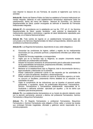 11
caso disponer la clausura de una Farmacia, de acuerdo al reglamento que norma su
actividad.
Artículo 66.- Dentro del Sistema Público de Salud se establece la Farmacia Institucional con
manejo integrado, debiendo en todo establecimiento farmacéutico dispensarse todos los
medicamentos, dentro del marco del Sistema Nacional de Suministro. Los Servicios
Departamentales de Salud, quedan encargadas de estimular el desarrollo de Farmacias
Institucionales Integradas.
Artículo 67.- En concordancia con lo establecido por Ley No. 1737, art. 41, los Servicios
Departamentales de Salud, quedan facultados para autorizar la dispensación de
medicamentos esenciales a promotores o agentes de salud debidamente capacitados para
su manejo, en el Sistema Nacional deSalud.
Artículo 68.- Todo cambio de regente en un establecimiento farmacéutico, debe ser
comunicado a los Servicios Departamentales de Salud correspondientes, debiendo para ello
acreditarse el profesionalsubstituto.
Artículo 69.- Los Regentes farmacéuticos, dependiendo el caso, están obligados a:
a)
b)
c)
d)
e)
f)
g)
h)
Comprobar las condiciones de higiene, calidad y registro de los medicamentos
reconocidos por Ley, productos químicos y preparaciones oficinales que utilizan bajo
su dirección.
Preparar las fórmulas magistrales, si correspondiere.
Vigilar que en la Farmacia bajo su Regencia, se acepten únicamente recetas
extendidas por profesionales autorizados.
Adoptar los recaudos necesarios de almacenamiento para la adecuada conservación
de las especialidades farmacéuticas, preparaciones oficinales, cosméticos,
misceláneos y sustanciasquímicas.
Mantener en el establecimiento bajo su Regencia, toda la documentación técnica y
legal actualizada y relacionada con suactividad.
Prestar colaboración profesional cuando le sea requerida por las autoridades de
salud, en casos de epidemias, desastres u otrasemergencias.
Prestar asistencia de primeros auxilios en casos de reconocida urgencia y en tanto
no concurra un facultativo, presentando informe detallado de su actuación a las
autoridades de salud.
Vigilar el cumplimiento de las indicaciones que se imparten al personal auxiliar,
practicantes o ayudantes, siendo los profesionales Bioquímicos Farmacéuticos,
Químico Farmacéuticos o Farmacéuticos solidariamente responsables de la
insuficiente o deficiente actividad ejecutada por aquellos y de los daños que
resultaren para terceraspersonas.
Artículo 70.- Los establecimientos farmacéuticos en su horario de atención deberán contar
con la atención permanente, personal y efectiva del profesional Farmacéutico, Químico
Farmacéutico o Bioquímico Farmacéutico.
Artículo 71.- El Regente Farmacéutico o profesional Farmacéutico, Bioquímico
Farmacéutico o Químico Farmacéutico esta obligado a firmar, sellar y numerar las recetas
que contengan fórmulas magistrales, oficinales y galénicos siendo responsable de su
correcta preparación.
 