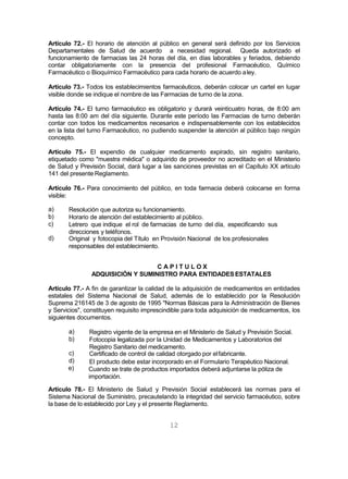 12
Artículo 72.- El horario de atención al público en general será definido por los Servicios
Departamentales de Salud de acuerdo a necesidad regional. Queda autorizado el
funcionamiento de farmacias las 24 horas del día, en días laborables y feriados, debiendo
contar obligatoriamente con la presencia del profesional Farmacéutico, Químico
Farmacéutico o Bioquímico Farmacéutico para cada horario de acuerdo aley.
Artículo 73.- Todos los establecimientos farmacéuticos, deberán colocar un cartel en lugar
visible donde se indique el nombre de las Farmacias de turno de la zona.
Artículo 74.- El turno farmacéutico es obligatorio y durará veinticuatro horas, de 8:00 am
hasta las 8:00 am del día siguiente. Durante este período las Farmacias de turno deberán
contar con todos los medicamentos necesarios e indispensablemente con los establecidos
en la lista del turno Farmacéutico, no pudiendo suspender la atención al público bajo ningún
concepto.
Artículo 75.- El expendio de cualquier medicamento expirado, sin registro sanitario,
etiquetado como "muestra médica" o adquirido de proveedor no acreditado en el Ministerio
de Salud y Previsión Social, dará lugar a las sanciones previstas en el Capítulo XX artículo
141 del presente Reglamento.
Artículo 76.- Para conocimiento del público, en toda farmacia deberá colocarse en forma
visible:
a)
b)
c)
d)
Resolución que autoriza su funcionamiento.
Horario de atención del establecimiento al público.
Letrero que indique el rol de farmacias de turno del día, especificando sus
direcciones y teléfonos.
Original y fotocopia del Título en Provisión Nacional de los profesionales
responsables del establecimiento.
C A P I T U L O X
ADQUISICIÓN Y SUMINISTRO PARA ENTIDADESESTATALES
Artículo 77.- A fin de garantizar la calidad de la adquisición de medicamentos en entidades
estatales del Sistema Nacional de Salud, además de lo establecido por la Resolución
Suprema 216145 de 3 de agosto de 1995 "Normas Básicas para la Administración de Bienes
y Servicios", constituyen requisito imprescindible para toda adquisición de medicamentos, los
siguientes documentos.
a)
b)
c)
d)
e)
Registro vigente de la empresa en el Ministerio de Salud y Previsión Social.
Fotocopia legalizada por la Unidad de Medicamentos y Laboratorios del
Registro Sanitario del medicamento.
Certificado de control de calidad otorgado por elfabricante.
El producto debe estar incorporado en el Formulario Terapéutico Nacional.
Cuando se trate de productos importados deberá adjuntarse la póliza de
importación.
Artículo 78.- El Ministerio de Salud y Previsión Social establecerá las normas para el
Sistema Nacional de Suministro, precautelando la integridad del servicio farmacéutico, sobre
la base de lo establecido por Ley y el presente Reglamento.
 