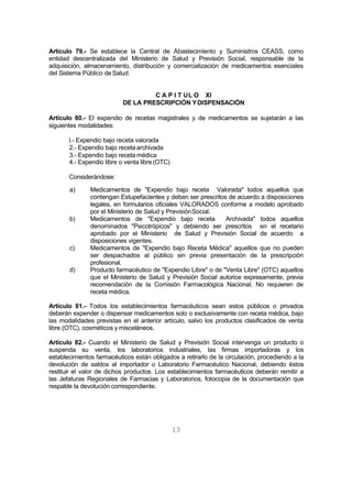 13
Artículo 79.- Se establece la Central de Abastecimiento y Suministros CEASS, como
entidad descentralizada del Ministerio de Salud y Previsión Social, responsable de la
adquisición, almacenamiento, distribución y comercialización de medicamentos esenciales
del Sistema Público de Salud.
C A P I T UL O XI
DE LA PRESCRIPCIÓN YDISPENSACIÓN
Artículo 80.- El expendio de recetas magistrales y de medicamentos se sujetarán a las
siguientes modalidades:
l.- Expendio bajo receta valorada
2.- Expendio bajo recetaarchivada
3.- Expendio bajo receta médica
4.- Expendio libre o venta libre(OTC)
Considerándose:
a)
b)
c)
d)
Medicamentos de "Expendio bajo receta Valorada" todos aquellos que
contengan Estupefacientes y deben ser prescritos de acuerdo a disposiciones
legales, en formularios oficiales VALORADOS conforme a modelo aprobado
por el Ministerio de Salud y PrevisiónSocial.
Medicamentos de "Expendio bajo receta Archivada" todos aquellos
denominados "Psicotrópicos" y debiendo ser prescritos en el recetario
aprobado por el Ministerio de Salud y Previsión Social de acuerdo a
disposiciones vigentes.
Medicamentos de "Expendio bajo Receta Médica" aquellos que no pueden
ser despachados al público sin previa presentación de la prescripción
profesional.
Producto farmacéutico de "Expendio Libre" o de "Venta Libre" (OTC) aquellos
que el Ministerio de Salud y Previsión Social autorice expresamente, previa
recomendación de la Comisión Farmacológica Nacional. No requieren de
receta médica.
Artículo 81.- Todos los establecimientos farmacéuticos sean estos públicos o privados
deberán expender o dispensar medicamentos solo o exclusivamente con receta médica, bajo
las modalidades previstas en el anterior artículo, salvo los productos clasificados de venta
libre (OTC), cosméticos y misceláneos.
Artículo 82.- Cuando el Ministerio de Salud y Previsión Social intervenga un producto o
suspenda su venta, los laboratorios industriales, las firmas importadoras y los
establecimientos farmacéuticos están obligados a retirarlo de la circulación, procediendo a la
devolución de saldos al importador o Laboratorio Farmacéutico Nacional, debiendo éstos
restituir el valor de dichos productos. Los establecimientos farmacéuticos deberán remitir a
las Jefaturas Regionales de Farmacias y Laboratorios, fotocopia de la documentación que
respalde la devolución correspondiente.
 