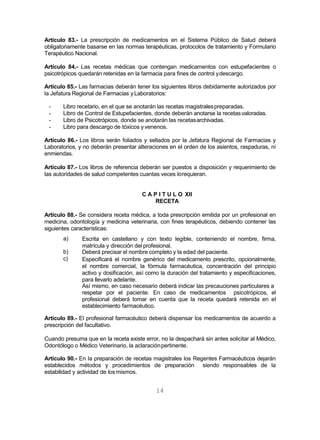 14
Artículo 83.- La prescripción de medicamentos en el Sistema Público de Salud deberá
obligatoriamente basarse en las normas terapéuticas, protocolos de tratamiento y Formulario
Terapéutico Nacional.
Artículo 84.- Las recetas médicas que contengan medicamentos con estupefacientes o
psicotrópicos quedarán retenidas en la farmacia para fines de control ydescargo.
Artículo 85.- Las farmacias deberán tener los siguientes libros debidamente autorizados por
la Jefatura Regional de Farmacias yLaboratorios:
- Libro recetario, en el que se anotarán las recetas magistralespreparadas.
- Libro de Control de Estupefacientes, donde deberán anotarse la recetasvaloradas.
- Libro de Psicotrópicos, donde se anotarán las recetasarchivadas.
- Libro para descargo de tóxicos y venenos.
Artículo 86.- Los libros serán foliados y sellados por la Jefatura Regional de Farmacias y
Laboratorios, y no deberán presentar alteraciones en el orden de los asientos, raspaduras, ni
enmiendas.
Artículo 87.- Los libros de referencia deberán ser puestos a disposición y requerimiento de
las autoridades de salud competentes cuantas veces lorequieran.
C A P I T U L O XII
RECETA
Artículo 88.- Se considera receta médica, a toda prescripción emitida por un profesional en
medicina, odontología y medicina veterinaria, con fines terapéuticos, debiendo contener las
siguientes características:
a)
b)
c)
Escrita en castellano y con texto legible, conteniendo el nombre, firma,
matrícula y dirección del profesional.
Deberá precisar el nombre completo y la edad del paciente.
Especificará el nombre genérico del medicamento prescrito, opcionalmente,
el nombre comercial, la fórmula farmacéutica, concentración del principio
activo y dosificación, así como la duración del tratamiento y especificaciones,
para llevarlo adelante.
Así mismo, en caso necesario deberá indicar las precauciones particulares a
respetar por el paciente. En caso de medicamentos psicotrópicos, el
profesional deberá tomar en cuenta que la receta quedará retenida en el
establecimiento farmacéutico.
Artículo 89.- El profesional farmacéutico deberá dispensar los medicamentos de acuerdo a
prescripción del facultativo.
Cuando presuma que en la receta existe error, no la despachará sin antes solicitar al Médico,
Odontólogo o Médico Veterinario, la aclaraciónpertinente.
Artículo 90.- En la preparación de recetas magistrales los Regentes Farmacéuticos dejarán
establecidos métodos y procedimientos de preparación siendo responsables de la
estabilidad y actividad de losmismos.
 