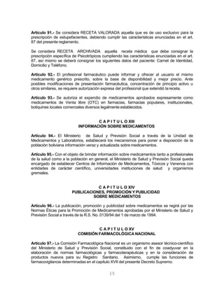 15
Artículo 91.- Se considera RECETA VALORADA aquella que es de uso exclusivo para la
prescripción de estupefacientes, debiendo cumplir las características enunciadas en el art.
87 del presente reglamento.
Se considera RECETA ARCHIVADA aquella receta médica que debe consignar la
prescripción específica de Psicotrópicos cumpliendo las características enunciadas en el art.
87, así mismo se deberá consignar los siguientes datos del paciente: Carnet de Identidad,
Domicilio y Teléfono.
Artículo 92.- El profesional farmacéutico puede informar y ofrecer al usuario el mismo
medicamento genérico prescrito, sobre la base de disponibilidad y mejor precio. Ante
posibles modificaciones de presentación farmacéutica, concentración de principio activo u
otros similares, se requiere autorización expresa del profesional que extendió lareceta.
Artículo 93.- Se autoriza el expendio de medicamentos aprobados expresamente como
medicamentos de Venta libre (OTC) en farmacias, farmacias populares, institucionales,
botiquines locales comerciales diversos legalmente establecidos.
C A P I T U L O XIII
INFORMACIÓN SOBRE MEDICAMENTOS
Artículo 94.- El Ministerio de Salud y Previsión Social a través de la Unidad de
Medicamentos y Laboratorios, establecerá los mecanismos para poner a disposición de la
población boliviana información veraz y actualizada sobre medicamentos.
Artículo 95.- Con el objeto de brindar información sobre medicamentos tanto a profesionales
de la salud como a la población en general, el Ministerio de Salud y Previsión Social queda
encargado de establecer Centros de Información de Medicamentos, Tóxicos y Venenos con
entidades de carácter científico, universidades instituciones de salud y organismos
gremiales.
C A P I T U L O XIV
PUBLICACIONES, PROMOCIÓN Y PUBLICIDAD
SOBRE MEDICAMENTOS
Artículo 96.- La publicación, promoción y publicidad sobre medicamentos se regirá por las
Normas Éticas para la Promoción de Medicamentos aprobadas por el Ministerio de Salud y
Previsión Social a través de la R.S. No. 0139/94 del 1 de marzo de 1994.
C A P I T U L O XV
COMISIÓN FARMACOLÓGICA NACIONAL
Artículo 97.- La Comisión Farmacológica Nacional es un organismo asesor técnico-científico
del Ministerio de Salud y Previsión Social, constituido con el fin de coadyuvar en la
elaboración de normas farmacológicas y farmacoterapéuticas y en la consideración de
productos nuevos para su Registro Sanitario. Asimismo, cumple las funciones de
farmacovigilancia determinadas en el capitulo XVII del presente Decreto Supremo.
 