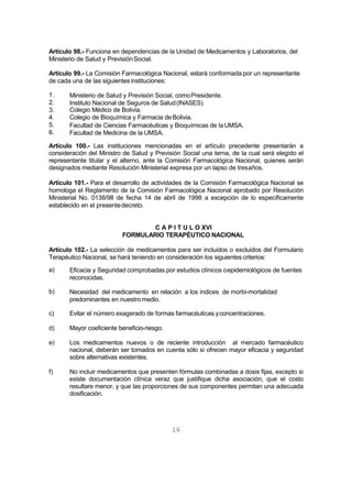 16
Artículo 98.- Funciona en dependencias de la Unidad de Medicamentos y Laboratorios, del
Ministerio de Salud y PrevisiónSocial.
Artículo 99.- La Comisión Farmacológica Nacional, estará conformada por un representante
de cada una de las siguientes instituciones:
1.
2.
3.
4.
5.
6.
Ministerio de Salud y Previsión Social, comoPresidente.
Instituto Nacional de Seguros de Salud(INASES).
Colegio Médico de Bolivia.
Colegio de Bioquímica y Farmacia deBolivia.
Facultad de Ciencias Farmacéuticas y Bioquímicas de laUMSA.
Facultad de Medicina de la UMSA.
Artículo 100.- Las instituciones mencionadas en el artículo precedente presentarán a
consideración del Ministro de Salud y Previsión Social una terna, de la cual será elegido el
representante titular y el alterno, ante la Comisión Farmacológica Nacional, quienes serán
designados mediante Resolución Ministerial expresa por un lapso de tresaños.
Artículo 101.- Para el desarrollo de actividades de la Comisión Farmacológica Nacional se
homologa el Reglamento de la Comisión Farmacológica Nacional aprobado por Resolución
Ministerial No. 0138/98 de fecha 14 de abril de 1998 a excepción de lo específicamente
establecido en el presentedecreto.
C A P I T U L O XVI
FORMULARIO TERAPÉUTICO NACIONAL
Artículo 102.- La selección de medicamentos para ser incluidos o excluidos del Formulario
Terapéutico Nacional, se hará teniendo en consideración los siguientes criterios:
a) Eficacia y Seguridad comprobadas por estudios clínicos oepidemiológicos de fuentes
reconocidas.
b) Necesidad del medicamento en relación a los índices de morbi-mortalidad
predominantes en nuestromedio.
c) Evitar el número exagerado de formas farmacéuticas yconcentraciones.
d) Mayor coeficiente beneficio-riesgo.
e) Los medicamentos nuevos o de reciente introducción al mercado farmacéutico
nacional, deberán ser tomados en cuenta sólo si ofrecen mayor eficacia y seguridad
sobre alternativas existentes.
f) No incluir medicamentos que presenten fórmulas combinadas a dosis fijas, excepto si
existe documentación clínica veraz que justifique dicha asociación, que el costo
resultare menor, y que las proporciones de sus componentes permitan una adecuada
dosificación.
 