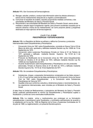 18
Artículo 111.- Son funciones deFarmacovigilancia:
a) Recoger, estudiar, analizar y evaluar toda información sobre los efectos adversos o
tóxicos de los medicamentos después de su registro ycomercialización.
b) Comunicar el resultado de análisis, estudios proponiendo medidas correctivas, a las
autoridades del Ministerio de Salud y PrevisiónSocial.
c) Recomendar a las autoridades del Ministerio de Salud y Previsión Social, acerca de las
medidas a adoptar según la legislación vigente, para prevenir accidentes causados por la
reacción adversa o tóxica de los medicamentos, así como proponer planes y programas
destinados al mejor ejercicio defarmacovigilancia.
C A P I T U L O XVIII
PSICOTRÓPICOS Y ESTUPEFACIENTES
Artículo 112.- La República de Bolivia se adhiere y ratifica los Convenios y protocolos
Internacionales sobre Estupefacientes y Psicotrópicos:
-
-
-
- Convención Unica de 1961 sobre Estupefacientes, concluida en Nueva York el 30 de
Marzo de dicho año, aprobada y ratificada mediante Decreto Ley No 12906 de 13 de
Septiembre de 1975.
Convención sobre sustancias Psicotrópicas firmada en Viena el 21 de Febrero de
1971, aprobada y ratificada mediante Decreto Supremo No 14122 de 3 de
Septiembre de 1976.
Protocolo de Modificación de la Convención Unica de 1961 sobre Estupefacientes
firmado en Ginebra el 25 de Marzo de 1972, ratificado mediante Decreto Ley No
12906 de 5 de Septiembre de1975.
Acuerdo Sudamericano sobre Estupefacientes y Psicotrópicos con dos protocolos
adicionales, firmado en Buenos Aires el 27 de Abril de 1973 y ratificado mediante
Decreto Supremo No. 15116 de 18 de Septiembre de1977.
Artículo 113.- Se consideran Estupefacientes yPsicotrópicos:
a)
b)
Substancias, drogas y preparados farmacéuticos consignados en las listas anexas I,
II, III y IV que forman parte de las listas aprobadas en la Convención Unica de Nueva
York de 1961 sobre Estupefacientes y la Convención sobre Substancias
Psicotrópicas de Viena de 1971.
Aquellas otras que conforme a estudios y dictámenes propios o recomendaciones de
los organismos internacionales, sean incluidas por el Ministerio de Salud y Previsión
Social.
A tales fines la Unidad de Medicamentos y Laboratorios del Ministerio de Salud y Previsión
Social, publicará periódicamente la nómina de Estupefacientes y Psicotrópicos sujetos a
fiscalización y control así como eventualesmodificaciones.
Artículo 114.- La materia prima y medicamentos que contengan en su formulación
estupefacientes y psicotrópicos serán fiscalizados y controlados estrictamente de acuerdo a
lo establecido por la Ley No. 1008 de Régimen de la Coca y Sustancias Controladas de 19
de julio de 1988, su reglamentación y el presente Decretosupremo.
 