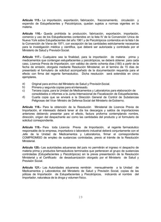 19
Artículo 115.- La importación, exportación, fabricación, fraccionamiento, circulación y
expendio de Estupefacientes y Psicotrópicos, quedan sujetos a normas vigentes en la
materia.
Artículo 116.- Queda prohibida la producción, fabricación, exportación, importación,
comercio y uso de los Estupefacientes contenidos en la lista IV de la Convención Unica de
Nueva York sobre Estupefacientes del año 1961 y de Psicotrópicos contenidos en la lista I de
la Convención de Viena de 1971, con excepción de las cantidades estrictamente necesarias
para la investigación médica y científica, que deberá ser autorizada y controlada por el
Ministerio de Salud y PrevisiónSocial.
Artículo 117.- Cualquiera sea la finalidad, para la importación de materia prima y
medicamentos que contengan estupefacientes y psicotrópicos, se deberá obtener, para cada
caso, Licencia Previa de Importación, con validez de ciento ochenta días (180) a partir de la
fecha de emisión, otorgada mediante Resolución Ministerial, en él termino de 15 días de
presentado el formulario de solicitud acompañado de la documentación requerida para el
efecto con firma del regente farmacéutico. Dicha resolución será extendida en cinco
ejemplares.
a)
b)
c)
d)
Original para archivo del Ministerio de Salud y PrevisiónSocial.
Primera y segunda copias para elinteresado.
Tercera copia, para la Unidad de Medicamentos y Laboratorios para elaboración de
consolidados e informes a la Junta Internacional de Fiscalización de Estupefacientes.
Cuarta copia que se enviará a la Dirección General de Control de Substancias
Peligrosas del Vice- Ministro de Defensa Social del Ministerio deGobierno.
Artículo 118.- Para la obtención de la Resolución Ministerial de Licencia Previa de
Importación, el interesado deberá tener al día los descargos y saldos de importaciones
anteriores debiendo presentar para el efecto, factura proforma contemplando nombre,
dirección, origen del despachante así como las cantidades del producto y el formulario de
solicitud correspondiente.
Artículo 119.- Para toda Licencia Previa de Importación, el regente farmacéutico
responsable de la empresa, importadora o laboratorio industrial deberá conjuntamente con el
Jefe de la Unidad de Medicamentos y Laboratorios, firmar el correspondiente
COMPROMISO de empleo de sustancias controladas, previo al trámite de la Resolución
Ministerial.
Artículo 120.- Las autoridades aduaneras del país no permitirán el ingreso ni despacho de
materia prima y productos farmacéuticos terminados que pertenecen al grupo de sustancias
controladas (Estupefacientes y Psicotrópicos) sin la previa presentación de la Resolución
Ministerial y el Certificado de desaduanización otorgado por el Ministerio de Salud y
Previsión Social.
Artículo 121.- Las Autoridades aduaneras remitirán mensualmente a la Unidad de
Medicamentos y Laboratorios del Ministerio de Salud y Previsión Social, copias de las
pólizas de Importación de Estupefacientes y Psicotrópicos, indicando el nombre del
Importador, naturaleza de la droga y volumen físico.
 