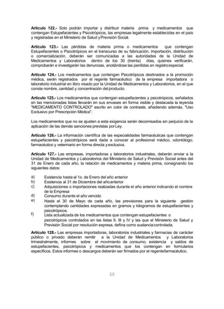 20
Artículo 122.- Solo podrán importar y distribuir materia prima y medicamentos que
contengan Estupefacientes y Psicotrópicos, las empresas legalmente establecidas en el país
y registradas en el Ministerio de Salud yPrevisión Social.
Artículo 123.- Las pérdidas de materia prima o medicamentos que contengan
Estupefacientes o Psicotrópicos en el transcurso de su fabricación, importación, distribución
o comercialización, deberán ser comunicadas a las autoridades de la Unidad de
Medicamentos y Laboratorios dentro de los 30 (treinta) días, quienes verificarán,
comprobarán e investigarán las denuncias, anotándose las perdidas en registroespecial.
Artículo 124.- Los medicamentos que contengan Psicotrópicos destinados a la promoción
médica, serán registrados por el regente farmacéutico de la empresa importadora o
laboratorio industrial en libro visado por la Unidad de Medicamentos y Laboratorios, en el que
conste nombre, cantidad y concentración delproducto.
Artículo 125.- Los medicamentos que contengan estupefacientes y psicotrópicos, señalados
en las mencionadas listas llevarán en sus envases en forma visible y destacada la leyenda
"MEDICAMENTO CONTROLADO" escrito en color de contraste, añadiendo además, "Uso
Exclusivo por Prescripción Médica".
Los medicamentos que no se ajusten a esta exigencia serán decomisados sin perjuicio de la
aplicación de las demás sanciones previstas porLey.
Artículo 126.- La información científica de las especialidades farmacéuticas que contengan
estupefacientes y psicotrópicos será dada a conocer al profesional médico, odontólogo,
farmacéutico y veterinario en forma directa yexclusiva.
Artículo 127.- Las empresas, importadoras y laboratorios industriales, deberán enviar a la
Unidad de Medicamentos y Laboratorios del Ministerio de Salud y Previsión Social antes del
31 de Enero de cada año, la relación de medicamentos y materia prima, consignando los
siguientes datos:
a)
b)
c)
d)
e)
f)
Existencia hasta al 1o. de Enero del año anterior
Existencia al 31 de Diciembre del añoanterior
Adquisiciones o importaciones realizadas durante el año anterior indicando el nombre
de la Empresa
Consumo durante el año vencido
Hasta el 30 de Mayo de cada año, las previsiones para la siguiente gestión
contemplando cantidades expresadas en gramos y kilogramos de estupefacientes y
psicotrópicos.
Lista actualizada de los medicamentos que contengan estupefacientes o
psicotrópicos controlados en las listas II, III y IV y las que el Ministerio de Salud y
Previsión Social por resolución expresa, defina como sustanciacontrolada.
Artículo 128.- Las empresas importadoras, laboratorios industriales y farmacias de carácter
público o privado deberán remitir a la Unidad de Medicamentos y Laboratorios
trimestralmente, informes sobre el movimiento de consumo, existencia y saldos de
estupefacientes, psicotrópicos y medicamentos que los contengan en formularios
específicos. Estos informes o descargos deberán ser firmados por el regentefarmacéutico.
 