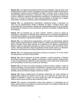 21
Artículo 129.- Los regentes farmacéuticos de farmacias de Hospitales, Cajas de Salud, otros
establecimientos de Salud, clínicas y Entidades que prestan atención médica directamente o
por delegación, deberán remitir al Ministerio de Salud y Previsión Social, a través de las
Jefaturas Regionales de Farmacias y Laboratorios, informes anuales sobre el movimiento de
consumo, existencia y saldos de estupefacientes, psicotrópicos y medicamentos controlados
hasta el 31 de Enero de cada año. Estos informes deberán ser firmados por el regente
responsable y visados por el director o gerente delestablecimiento respectivo.
Artículo 130.- Los estupefacientes, psicotrópicos, substancias tóxicas y venenosas, así
como las que específicamente señale el Ministerio de Salud y Previsión Social, serán
conservadas bajo control especial y aisladas bajo responsabilidad exclusiva de los regentes
farmacéuticos de empresas, firmas importadoras, laboratorios industriales y establecimientos
farmacéuticos.
Artículo 131.- El transporte por vía aérea, terrestre, marítimo o fluvial en etapas de
importación o distribución de medicamentos y materia prima que contengan Estupefacientes
y Psicotrópicos señalados en las listas señaladas, será de exclusiva responsabilidad de las
empresas, importadoras y laboratorios industriales.
Artículo 132.- Los medicamentos estupefacientes, solo podrán ser despachados mediante
receta valorada proporcionada por la DGII, conforme a modelo aprobado por el Ministerio de
Salud y Previsión Social. Éstas además de lo dispuesto en el capítulo correspondiente,
deberán señalar las cantidades expresadas en letras y números, datos del paciente, fecha,
nombre, matrícula profesional y firma del profesional. Dichas recetas, previo a su despacho,
deberán ser autorizadas por las Jefaturas Regionales de Farmacias yLaboratorios.
Artículo 133.- Los medicamentos Psicotrópicos incluidos en las listas II, III, IV solo podrán
ser despachados con RECETAARCHIVADA.
Artículo 134.- Para el despacho de recetas valoradas y recetas archivadas, el Regente
farmacéutico deberá numerarlas, sellarlas y archivarlas en orden correlativo, debiendo para
el caso de estupefacientes registrarse en libro específico. Estas recetas serán despachadas
por el farmacéutico una sola vez y no podrán ser renovadas.
Artículo 135.- En el dorso de la receta valorada se anotará el nombre y apellido, número de
carnet de identidad u otro documento de identificación y domicilio de la persona a quien se
entreguen los medicamentos prescritos, cuando no se trata del paciente a quien haya sido
recetado, estando prohibida la entrega a menores de 18años.
Artículo 136.- Ningún establecimiento farmacéutico despachará una receta valorada de
estupefacientes después de pasados cinco (5) días de su expedición. En estos casos se
obligará al interesado a requerir una nueva receta para poder ser despachada. No será
valida la receta cuando se observe alguna alteración en ella.
Artículo 137.- Cuando un farmacéutico tuviera dudas respecto a la autenticidad de una
receta, solicitará informe al facultativo que prescribe la receta o a las Jefaturas Regionales de
Farmacias y Laboratorios respectivas.
 