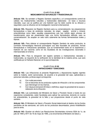 22
C A P I T U L O XIX
MEDICAMENTOS NATURALES Y TRADICIONALES
Artículo 138.- Se someten a Registro Sanitario específico y el correspondiente control de
calidad, los medicamentos naturales y tradicionales elaborados en base a recursos
naturales, cuyo uso se justifica por una tradición que ha dado cuenta de su eficacia y
seguridad y que se refuerza con la investigación nacional einternacional.
Artículo 139.- Requieren de Registro Sanitario para su comercialización, las preparaciones
farmacéuticas a base de productos naturales, de origen vegetal, animal y mineral,
entendiéndose como tales, aquellas preparaciones que han sufrido algún proceso de
transformación para ser presentados bajo una forma farmacéutica definida, para su
comercialización. Se aceptan en este rubro solamente las formas farmacéuticas orales y
tópicas.
Artículo 140.- Para obtener el correspondiente Registro Sanitario de estos productos, la
Comisión Farmacológica Nacional promulgará una lista favorable de productos, formas
farmacéuticas e indicaciones aprobadas, que se fundamentará tanto en la experiencia y
tradición de uso nacional, como en los resultados de las investigaciones nacionales e
internacionales en el tema.
Artículo 141.- Para la otorgación del registro sanitario a medicamentos naturales o
tradicionales, se requerirá de la verificación de la identidad de la materia prima, que será
certificada por el Herbario Nacional, en lo quecorresponda.
C A P I T U L O XX
INFRACCIONES Y SANCIONES
Artículo 142.- Las infracciones al presente Reglamento y disposiciones legales vigentes
sobre la materia, serán sancionadas, de acuerdo a la gravedad del caso, aplicándose a
personas naturales, jurídicas segúncorresponda:
a)
b)
c)
Con multa pecuniaria
Con el decomiso de los productos sujetos de infracción o de los componentes
que intervengan en los mismos.
Con clausura temporal (30 días) o definitiva, según la gravedad de la causa o
reiteración de la infracción.
Artículo 143.- Las autoridades del Ministerio de Salud y Previsión Social a través de sus
organismos competentes, están facultadas para aplicar las sanciones, teniendo en cuenta
los antecedentes, la gravedad de la falta y sus proyecciones desde el punto de vista
sanitario.
Artículo 144.- El Ministerio de Salud y Previsión Social determinará el destino de los fondos
percibidos de las sanciones, así como de los productos decomisados, previa inhabilitación
para la venta.
Artículo 145.- Quedan sin efecto Las Resoluciones Secretariales números 0554 de 1o. de
julio de 1994 y 0411 de 16 de mayo de 1996, y se encomienda al Ministerio de Salud y
 