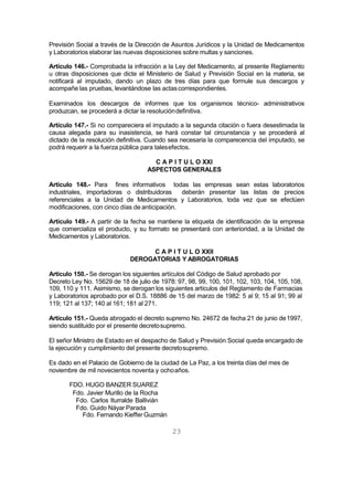 23
Previsión Social a través de la Dirección de Asuntos Jurídicos y la Unidad de Medicamentos
y Laboratorios elaborar las nuevas disposiciones sobre multas y sanciones.
Artículo 146.- Comprobada la infracción a la Ley del Medicamento, al presente Reglamento
u otras disposiciones que dicte el Ministerio de Salud y Previsión Social en la materia, se
notificará al imputado, dando un plazo de tres días para que formule sus descargos y
acompañe las pruebas, levantándose las actascorrespondientes.
Examinados los descargos de informes que los organismos técnico- administrativos
produzcan, se procederá a dictar la resolucióndefinitiva.
Artículo 147.- Si no compareciera el imputado a la segunda citación o fuera desestimada la
causa alegada para su inasistencia, se hará constar tal circunstancia y se procederá al
dictado de la resolución definitiva. Cuando sea necesaria la comparecencia del imputado, se
podrá requerir a la fuerza pública para talesefectos.
C A P I T U L O XXI
ASPECTOS GENERALES
Artículo 148.- Para fines informativos todas las empresas sean estas laboratorios
industriales, importadoras o distribuidoras deberán presentar las listas de precios
referenciales a la Unidad de Medicamentos y Laboratorios, toda vez que se efectúen
modificaciones, con cinco días de anticipación.
Artículo 149.- A partir de la fecha se mantiene la etiqueta de identificación de la empresa
que comercializa el producto, y su formato se presentará con anterioridad, a la Unidad de
Medicamentos y Laboratorios.
C A P I T U L O XXII
DEROGATORIAS Y ABROGATORIAS
Artículo 150.- Se derogan los siguientes artículos del Código de Salud aprobado por
Decreto Ley No. 15629 de 18 de julio de 1978: 97, 98, 99, 100, 101, 102, 103, 104, 105,108,
109, 110 y 111. Asimismo, se derogan los siguientes artículos del Reglamento de Farmacias
y Laboratorios aprobado por el D.S. 18886 de 15 del marzo de 1982: 5 al 9; 15 al 91; 99 al
119; 121 al 137; 140 al 161; 181 al 271.
Artículo 151.- Queda abrogado el decreto supremo No. 24672 de fecha 21 de junio de1997,
siendo sustituido por el presente decretosupremo.
El señor Ministro de Estado en el despacho de Salud y Previsión Social queda encargado de
la ejecución y cumplimiento del presente decretosupremo.
Es dado en el Palacio de Gobierno de la ciudad de La Paz, a los treinta días del mes de
noviembre de mil novecientos noventa y ochoaños.
FDO. HUGO BANZER SUAREZ
Fdo. Javier Murillo de la Rocha
Fdo. Carlos Iturralde Ballivián
Fdo. Guido Náyar Parada
Fdo. Fernando Kieffer Guzmán
 