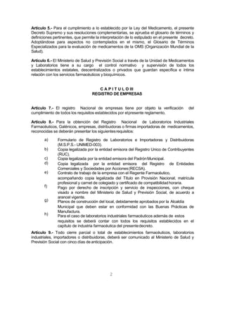 2
Artículo 5.- Para el cumplimiento a lo establecido por la Ley del Medicamento, el presente
Decreto Supremo y sus resoluciones complementarias, se aprueba el glosario de términos y
definiciones pertinentes, que permite la interpretación de lo estipulado en el presente decreto.
Adoptándose para aspectos no contemplados en el mismo, el Glosario de Términos
Especializados para la evaluación de medicamentos de la OMS (Organización Mundial de la
Salud).
Artículo 6.- El Ministerio de Salud y Previsión Social a través de la Unidad de Medicamentos
y Laboratorios tiene a su cargo el control normativo y supervisión de todos los
establecimientos estatales, descentralizados o privados que guardan específica e íntima
relación con los servicios farmacéuticos y bioquímicos.
C A P I T U L O III
REGISTRO DE EMPRESAS
Artículo 7.- El registro Nacional de empresas tiene por objeto la verificación del
cumplimiento de todos los requisitos establecidos por elpresente reglamento.
Artículo 8.- Para la obtención del Registro Nacional de Laboratorios Industriales
Farmacéuticos, Galénicos, empresas, distribuidoras o firmas importadoras de medicamentos,
reconocidas se deberán presentar los siguientesrequisitos:
a)
b)
c)
d)
e)
f)
g)
h)
Formulario de Registro de Laboratorios e Importadoras y Distribuidoras
(M.S.P.S.- UNIMED-003).
Copia legalizada por la entidad emisora del Registro Unico de Contribuyentes
(RUC).
Copia legalizada por la entidad emisora del PadrónMunicipal.
Copia legalizada por la entidad emisora del Registro de Entidades
Comerciales y Sociedades por Acciones(RECSA).
Contrato de trabajo de la empresa con el Regente Farmacéutico,
acompañando copia legalizada del Título en Provisión Nacional, matrícula
profesional y carnet de colegiado y certificado de compatibilidadhoraria.
Pago por derecho de inscripción y servicio de inspecciones, con cheque
visado a nombre del Ministerio de Salud y Previsión Social, de acuerdo a
arancel vigente.
Planos de construcción del local, debidamente aprobados por la Alcaldía
Municipal que deben estar en conformidad con las Buenas Prácticas de
Manufactura.
Para el caso de laboratorios industriales farmacéuticos además de estos
requisitos se deberá contar con todos los requisitos establecidos en el
capítulo de industria farmacéutica del presentedecreto.
Artículo 9.- Todo cierre parcial o total de establecimientos farmacéuticos, laboratorios
industriales, importadores o distribuidoras, deberá ser comunicado al Ministerio de Salud y
Previsión Social con cinco días de anticipación.
 