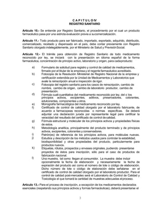 3
C A P I T U L O IV
REGISTRO SANITARIO
Artículo 10.- Se entiende por Registro Sanitario, el procedimiento por el cual un producto
farmacéutico pasa por una estricta evaluación previa a sucomercialización.
Artículo 11.- Todo producto para ser fabricado, importado, exportado, adquirido, distribuido,
comercializado, recetado y dispensado en el país, debe contar previamente con Registro
Sanitario otorgado indelegablemente, por el Ministerio de Salud y PrevisiónSocial.
Artículo 12.- El trámite para obtención de Registro Sanitario de todo medicamento
reconocido por ley, se iniciará con la presentación en idioma español de la forma
farmacéutica, concentración de principio activo, laboratorio y origen, para cadaproducto:
a)
b)
c)
d)
Formulario de solicitud para registro y control de calidad de medicamentos,
firmado por el titular de la empresa y el regente farmacéutico acreditado.
Fotocopia de la Resolución Ministerial de Registro Nacional de la empresa y
certificación extendida por la Unidad de Medicamentos y Laboratorios que
avale la reinscripción anual e inspección de rigor.
Fotocopia del registro sanitario para los casos de reinscripción, cambio de
nombre, cambio de origen, cambio de laboratorio productor, cambio de
presentación.
Fórmula cuali-cuantitativa del medicamento reconocido por ley, del o los
principios activos, excipientes, aditivos, preservadores, colorantes,
edulcorantes, componentes u otros.
e)
f)
g)
h)
i)
j)
k)
l)
Monografía farmacológica del medicamento reconocido por ley.
Certificado de control de calidad otorgado por el laboratorio fabricante, de
acuerdo a farmacopeas reconocidas o normas específicas. Se deberá
adjuntar una declaración jurada por representante legal para certificar la
veracidad del resultado del certificado de control decalidad.
Fórmula estructural y molecular de los principios activos y propiedades físicas
de estos.
Metodología analítica, principalmente del producto terminado y de principios
activos, excipientes, colorantes y conservadores.
Patrón(es) de referencia de los principios activos, para moléculas nuevas.
Estudios y descripción de los métodos usados para controlar la estabilidad,
biodisponibilidad y otras propiedades del producto, particularmente para
productos nuevos.
Etiquetas, rótulos, prospectos y envases originales, pudiendo presentarse
proyectos de éstos para inscripción, sólo para el caso de productos de
fabricación nacional.
Una muestra, tal como llegan al consumidor. La muestra debe incluir
opcionalmente la fecha de elaboración y necesariamente la fecha de
expiración del producto así como el número de lote o código de elaboración.
Dicho número de lote o código de elaboración debe señalarse en el
certificado de control de calidad otorgado por el laboratorio productor. Para el
control de calidad post-mercadeo será el Laboratorio de Control de Calidad y
Toxicología el que tomará la cantidad de muestras adecuadas elproceso.
Artículo 13.- Para el proceso de inscripción, a excepción de los medicamentos declarados
esenciales (respetando sus principios activos y formas farmacéuticas), deberá presentarse el
 