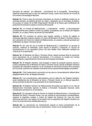 4
formulario de solicitud de calificación, acompañado de la monografía farmacológica,
debiendo únicamente para el caso de moléculas nuevas, contar dicho trámite con el aval de
la Comisión Farmacológica Nacional.
Artículo 14.- Para el caso de productos importados se incluirá el certificado emitido por la
autoridad sanitaria competente del país de origen y legalizado por el Consulado de Bolivia,
de acuerdo al modelo de la OMS (Organización Mundial de la Salud) para Certificación de
productos farmacéuticos sujetos a comerciointernacional.
Artículo 15.- La Unidad de Medicamentos y Laboratorios, remitirá la documentación
correspondiente para posterior Control de Calidad, procediendo con la emisión del Registro
Sanitario, en un plazo máximo de treinta (30) díashábiles.
Artículo 16.- Por concepto de servicio para registro sanitario y control de calidad, el
interesado adjuntará cheques visados a la orden del Ministerio de Salud y Previsión Social y
del Laboratorio de Control de Calidad de Medicamentos, de acuerdo a arancel aprobado por
la Ministerio de Salud y PrevisiónSocial.
Artículo 17.- En caso de que la Unidad de Medicamentos y Laboratorios no apruebe el
producto, notificará al interesado, quien tendrá el derecho a interponer un recurso de
reconsideración en los siguientes quince (15) días hábiles. Esta notificación señalará los
motivos de la no aprobación.
Artículo 18.- El Ministerio de Salud y Previsión Social, deberá rechazar tanto la inscripción
como reinscripción de un producto farmacéutico, si el producto no cumple con normas
farmacológicas y especificaciones técnicas de farmacopeasreconocidas.
Artículo 19.- El Registro Sanitario, será otorgado a través de cualquier persona natural o
jurídica acreditada ante el Ministerio de Salud y Previsión Social. Siendo el Registro Sanitario
propiedad del Laboratorio productor, no se constituye en documento privativo de la empresa
que lo tramitó, pudiendo ser utilizado únicamente porlos representantes legales acreditados.
Artículo 20.- Todo medicamento reconocido por ley para su comercialización deberá llevar
obligatoriamente el No. de RegistroSanitario.
Artículo 21.- Los procedimientos administrativos para la obtención del Registro Sanitario,
serán establecidos por el Ministerio de Salud y Previsión Social, en un Manual específico,
dando prioridad de atención a las solicitudes de la IndustriaNacional.
Artículo 22.- El Registro Sanitario de Medicamentos Esenciales que figuren en la Lista de
Medicamentos Esenciales vigentes en Bolivia o Formulario Terapéutico Nacional, serán
considerados prioritarios en su tramitación.
Artículo 23.- El Laboratorio oficial de Control de Calidad de Medicamentos y Toxicología del
Ministerio de Salud y Previsión Social, una vez recibida la documentación correspondiente,
realizará el respectivo análisis y control de calidad del producto. En caso de existir
diferencias técnicas o de calidad, se procederá con la suspensión del Registro Sanitario así
como con otras sanciones establecidas porLey.
Artículo 24.- La reinscripción de medicamentos seguirá el mismo procedimiento de la
inscripción, debiendo para este caso el medicamento contar con el correspondiente
 