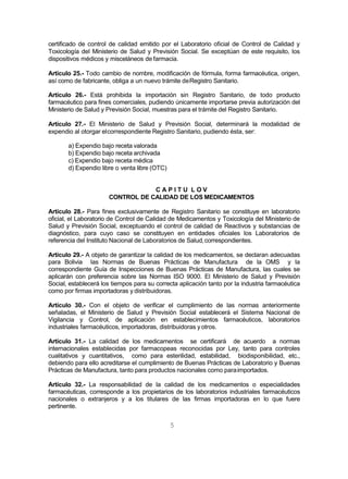 5
certificado de control de calidad emitido por el Laboratorio oficial de Control de Calidad y
Toxicología del Ministerio de Salud y Previsión Social. Se exceptúan de este requisito, los
dispositivos médicos y misceláneos de farmacia.
Artículo 25.- Todo cambio de nombre, modificación de fórmula, forma farmacéutica, origen,
así como de fabricante, obliga a un nuevo trámite deRegistro Sanitario.
Artículo 26.- Está prohibida la importación sin Registro Sanitario, de todo producto
farmacéutico para fines comerciales, pudiendo únicamente importarse previa autorización del
Ministerio de Salud y Previsión Social, muestras para el trámite del Registro Sanitario.
Artículo 27.- El Ministerio de Salud y Previsión Social, determinará la modalidad de
expendio al otorgar elcorrespondiente Registro Sanitario, pudiendo ésta, ser:
a) Expendio bajo receta valorada
b) Expendio bajo receta archivada
c) Expendio bajo receta médica
d) Expendio libre o venta libre (OTC)
C A P I T U L O V
CONTROL DE CALIDAD DE LOS MEDICAMENTOS
Artículo 28.- Para fines exclusivamente de Registro Sanitario se constituye en laboratorio
oficial, el Laboratorio de Control de Calidad de Medicamentos y Toxicología del Ministerio de
Salud y Previsión Social, exceptuando el control de calidad de Reactivos y substancias de
diagnóstico, para cuyo caso se constituyen en entidades oficiales los Laboratorios de
referencia del Instituto Nacional de Laboratorios de Salud,correspondientes.
Artículo 29.- A objeto de garantizar la calidad de los medicamentos, se declaran adecuadas
para Bolivia las Normas de Buenas Prácticas de Manufactura de la OMS y la
correspondiente Guía de Inspecciones de Buenas Prácticas de Manufactura, las cuales se
aplicarán con preferencia sobre las Normas ISO 9000. El Ministerio de Salud y Previsión
Social, establecerá los tiempos para su correcta aplicación tanto por la industria farmacéutica
como por firmas importadoras y distribuidoras.
Artículo 30.- Con el objeto de verificar el cumplimiento de las normas anteriormente
señaladas, el Ministerio de Salud y Previsión Social establecerá el Sistema Nacional de
Vigilancia y Control, de aplicación en establecimientos farmacéuticos, laboratorios
industriales farmacéuticos, importadoras, distribuidoras y otros.
Artículo 31.- La calidad de los medicamentos se certificará de acuerdo a normas
internacionales establecidas por farmacopeas reconocidas por Ley, tanto para controles
cualitativos y cuantitativos, como para esterilidad, estabilidad, biodisponibilidad, etc.,
debiendo para ello acreditarse el cumplimiento de Buenas Prácticas de Laboratorio y Buenas
Prácticas de Manufactura, tanto para productos nacionales como paraimportados.
Artículo 32.- La responsabilidad de la calidad de los medicamentos o especialidades
farmacéuticas, corresponde a los propietarios de los laboratorios industriales farmacéuticos
nacionales o extranjeros y a los titulares de las firmas importadoras en lo que fuere
pertinente.
 