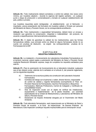 6
Artículo 33.- Todo medicamento deberá someterse a control de calidad, dos veces como
mínimo, por muestreo aleatorio - durante la vigencia del registro sanitario - en cualquier
punto o etapa de producción o comercialización y tomado en cualquier establecimiento del
país, público o privado.
Las muestras requeridas serán reintegradas al establecimiento por el fabricante o
importador, previa presentación del formulario de muestreo sellado y firmado por personal
del Ministerio de Salud y Previsión Social, con la correspondienteacreditación.
Artículo 34.- Todo medicamento o especialidad farmacéutica, deberá tener un envase y
rotulación que garantice la conservación, integridad e inalterabilidad del producto, de
acuerdo a especificaciones internacionalmente aceptadas.
Artículo 35.- A objeto de garantizar la calidad de los medicamentos, para las formas
farmacéuticas sólidas, cuyo principio activo es oficial en alguna farmacopea donde no se
cuenta con pruebas de disolución, se exigirá las correspondientes pruebas de la
Farmacopea de la USP.
C A P I T U L O VI
INDUSTRIA FARMACÉUTICA
Artículo 36.- La instalación y funcionamiento de Laboratorios Industriales Farmacéuticos en
el territorio nacional, estará sujeta a autorización del Ministerio de Salud y Previsión Social
mediante Resolución Ministerial expresa, luego de cumplidos los requisitos señalados para
este fin.
Artículo 37.- Para la autorización de funcionamiento de un laboratorio industrial, cualquiera
sea el tipo deberá contar, además de lo señalado en el artículo 8, del presente reglamento,
con los siguientes requisitos:
a)
b)
c)
d)
Testimonio de la escritura pública de constitución del Laboratorio Industrial
Farmacéutico.
Contratos de trabajo con el personal, a saber, director técnico, responsable
de control de calidad y regente farmacéutico acompañando el Título en
Provisión Nacional de Farmacéutico, Químico Farmacéutico o Bioquímico
Farmacéutico, Matrícula Profesional y Carnet de Colegiado y Certificado de
compatibilidad horaria.
Acta de inspección ocular con el objeto de verificar las instalaciones,
equipamiento e implementación de la planta industrial, por autoridad
especializada de la Unidad de Medicamentos y Laboratorios del Ministerio de
Salud y Previsión Social.
Declaración de Impacto Ambiental otorgada por el Viceministro del Medio
Ambiente.
Artículo 38.- Todo laboratorio farmacéutico, será inspeccionado por el Ministerio de Salud y
Previsión Social, de acuerdo a la Guía de Inspecciones de Buenas Prácticas de
Manufactura. Esta inspección constituye requisito imprescindible para la reinscripción anual.
 