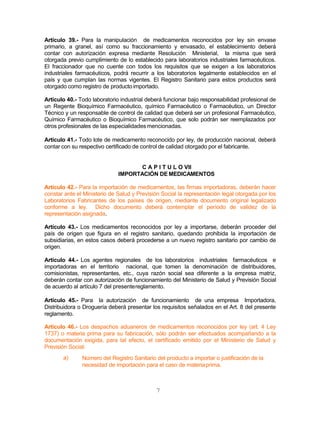 7
Artículo 39.- Para la manipulación de medicamentos reconocidos por ley sin envase
primario, a granel, así como su fraccionamiento y envasado, el establecimiento deberá
contar con autorización expresa mediante Resolución Ministerial, la misma que será
otorgada previo cumplimiento de lo establecido para laboratorios industriales farmacéuticos.
El fraccionador que no cuente con todos los requisitos que se exigen a los laboratorios
industriales farmacéuticos, podrá recurrir a los laboratorios legalmente establecidos en el
país y que cumplan las normas vigentes. El Registro Sanitario para estos productos será
otorgado como registro de productoimportado.
Artículo 40.- Todo laboratorio industrial deberá funcionar bajo responsabilidad profesional de
un Regente Bioquímico Farmacéutico, químico Farmacéutico o Farmacéutico, un Director
Técnico y un responsable de control de calidad que deberá ser un profesional Farmacéutico,
Químico Farmacéutico o Bioquímico Farmacéutico, que solo podrán ser reemplazados por
otros profesionales de las especialidadesmencionadas.
Artículo 41.- Todo lote de medicamento reconocido por ley, de producción nacional, deberá
contar con su respectivo certificado de control de calidad otorgado por el fabricante.
C A P I T U L O VII
IMPORTACIÓN DE MEDICAMENTOS
Artículo 42.- Para la importación de medicamentos, las firmas importadoras, deberán hacer
constar ante el Ministerio de Salud y Previsión Social la representación legal otorgada por los
Laboratorios Fabricantes de los países de origen, mediante documento original legalizado
conforme a ley. Dicho documento deberá contemplar el período de validez de la
representación asignada.
Artículo 43.- Los medicamentos reconocidos por ley a importarse, deberán proceder del
país de origen que figura en el registro sanitario, quedando prohibida la importación de
subsidiarias, en estos casos deberá procederse a un nuevo registro sanitario por cambio de
origen.
Artículo 44.- Los agentes regionales de los laboratorios industriales farmacéuticos e
importadoras en el territorio nacional, que tomen la denominación de distribuidores,
comisionistas, representantes, etc., cuya razón social sea diferente a la empresa matriz,
deberán contar con autorización de funcionamiento del Ministerio de Salud y Previsión Social
de acuerdo al artículo 7 del presentereglamento.
Artículo 45.- Para la autorización de funcionamiento de una empresa Importadora,
Distribuidora o Droguería deberá presentar los requisitos señalados en el Art. 8 del presente
reglamento.
Artículo 46.- Los despachos aduaneros de medicamentos reconocidos por ley (art. 4 Ley
1737) o materia prima para su fabricación, sólo podrán ser efectuados acompañando a la
documentación exigida, para tal efecto, el certificado emitido por el Ministerio de Salud y
Previsión Social:
a) Número del Registro Sanitario del producto a importar o justificación de la
necesidad de importación para el caso de materiaprima.
 