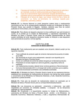 8
b)
c)
d)
Fotocopia del Certificado de Control de Calidad del fabricante de cada lote a
ser importado, acorde al modelo presentado para RegistroSanitario.
Copia de la representación legal (autorización otorgada del fabricante al
importador para la comercialización del señalado producto) vigente a la fecha.
Fotocopia de la factura de origen, que incluya número de lote y fecha de
vencimiento. La fecha de vencimiento no constituye requisito para
excipientes, colorantes y aditivos.
Artículo 47.- La Aduana Nacional no podrá despachar materia prima o medicamentos
reconocidos por ley, sin la correspondiente certificación emitida por el Ministerio de Salud y
Previsión Social, que acredite el Registro Sanitario, debiendo para fines de control,
publicarse en forma oficial y anual los Registros Sanitariosotorgados.
Artículo 48.- Para efectos de despacho aduanero la única certificación que será tomada en
cuenta, es la emitida por la Unidad de Medicamentos y Laboratorios dependiente del
Ministerio de Salud y Previsión Social, todas las Unidades Departamentales de Salud
quedan prohibidas de emitir despachos aduaneros locales, la infracción a esta disposición
será sancionada de acuerdo a normasvigentes.
C A P I T U L O VIII
DONACIÓN DE MEDICAMENTOS
Artículo 49.- Todo medicamento para ser aceptado como donación, deberá cumplir con los
siguientes requisitos:
f)
a) Tener certificado de producto sujeto de comercio internacional de acuerdo al modelo
de la OMS.
b) Ser reconocido en el país como medicamento esencial o ser requerido por el
Ministerio de Salud y PrevisiónSocial.
c) Contar con certificado de control de calidad otorgado por el laboratorioproductor.
d) Presentarse en envase original con cierre de garantía y seguridad y fecha de
expiración.
e) Los medicamentos donados, deberán tener nombres genéricos o Denominaciones
Comunes Internacionales (D.C.I.), al margen del nombre comercial, que es optativo.
Los envíos de donación se limitarán a las cantidades autorizadas.
Artículo 50.- El Ministerio de Salud y Previsión Social a través de sus organismos técnicos,
establecerá las necesidades de medicamentos de donación, las mismas que serán puestas
a conocimiento de los Ministerios de Relaciones Exteriores y Culto, Desarrollo Económico,
organismos o países donantes.
Artículo 51.- Todo acto de donación de medicamentos deberá ser autorizado por el
Ministerio de Salud y Previsión Social, para su correspondientedesaduanización.
Artículo 52.- Las donaciones se autorizarán únicamente a instituciones que estén
respaldadas por convenios con entidades estatales, a excepción de las donaciones
realizadas en casos de desastres.
Artículo 53.- Anualmente y a requerimiento expreso, la Unidad de Medicamentos y
Laboratorios del Ministerio de Salud y Previsión Social, remitirá a los Ministerios de
Desarrollo Económico, Relaciones Exteriores y Culto y Organismos Internacionales de
 
