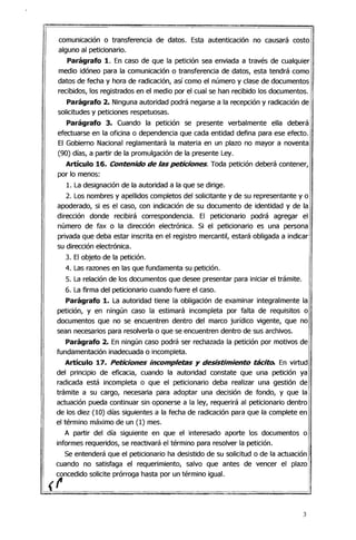 comunicación o transferencia de datos. Esta autenticación no causará costo
alguno al peticionario.
Parágrafo 1. En caso de que la petición sea enviada a través de cualquier
medio idóneo para la comunicación o transferencia de datos, esta tendrá como
datos de fecha y hora de radicación, así como el número y clase de documentos
recibidos, los registrados en el medio por el cual se han recibido los documentos.
Parágrafo 2. Ninguna autoridad podrá negarse a la recepción y radicación de
solicitudes y peticiones respetuosas.
Parágrafo 3. Cuando la petición se presente verbalmente ella deberá
efectuarse en la oficina o dependencia que cada entidad defina para ese efecto.
El Gobierno Nacional reglamentará la materia en un plazo no mayor a noventa
(90) días, a partir de la promulgación de la presente Ley.
Artículo 16. Contenido de las peticiones. Toda petición deberá contener,
por lo menos:
1. La designación de la autoridad a la que se dirige.
2. Los nombres y apellidos completos del solicitante y de su representante y o
apoderado, si es el caso, con indicación de su documento de identidad y de la
dirección donde recibirá correspondencia. El peticionario podrá agregar el
número de fax o la dirección electrónica. Si el peticionario es una persona
privada que deba estar inscrita en el registro mercantil, estará obligada a indicar
su dirección electrónica.
3. El objeto de la petición.
4. Las razones en las que fundamenta su petición.
5. La relación de los documentos que desee presentar para iniciar el trámite.
6. La firma del peticionario cuando fuere el caso.
Parágrafo 1. La autoridad tiene la obligación de examinar integralmente la
petición, y en ningún caso la estimará incompleta por falta de requisitos o
documentos que no se encuentren dentro del marco jurídico vigente, que no
sean necesarios para resolverla o que se encuentren dentro de sus archivos.
Parágrafo 2. En ningún caso podrá ser rechazada la petición por motivos de
fundamentación inadecuada o incompleta.
Artículo 17. Peticiones incompletas y desistimiento tácito. En virtud
del principio de eficacia, cuando la autoridad constate que una petición ya
radicada está incompleta o que el peticionario deba realizar una gestión de
trámite a su cargo, necesaria para adoptar una decisión de fondo, y que la
actuación pueda continuar sin oponerse a la ley, requerirá al peticionario dentro
de los diez (10) días siguientes a la fecha de radicación para que la complete en
el término máximo de un (1) mes.
A partir del día siguiente en que el interesado aporte los documentos o
informes requeridos, se reactivará el término para resolver la petición.
Se entenderá que el peticionario ha desistido de su solicitud o de la actuación
cuando no satisfaga el requerimiento, salvo que antes de vencer el plazo
concedido solicite prórroga hasta por un término igual.
(1'
3
 