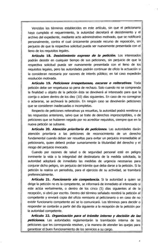 Vencidos los términos establecidos en este artículo, sin que el peticionario
haya cumplido el requerimiento, la autoridad decretará el desistimiento y el
archivo del expediente, mediante acto administrativo motivado, que se notificará
personalmente, contra el cual únicamente procede recurso de reposición, sin
perjuicio de que la respectiva solicitud pueda ser nuevamente presentada con el
lleno de los requisitos legales.
Artículo 18. Desistimiento expreso de la petición. Los interesados
podrán desistir en cualquier tiempo de sus peticiones, sin perjuicio de que la
respectiva solicitud pueda ser nuevamente presentada con el lleno de los
requisitos legales, pero las autoridades podrán continuar de oficio la actuación si
la consideran necesaria por razones de interés público; en tal caso expedirán
resolución motivada.
Artículo 19. Peticiones irrespetuosas, oscuras o reiterativas. Toda
petición debe ser respetuosa so pena de rechazo. Solo cuando no se comprenda
la finalidad u objeto de la petición ésta se devolverá al interesado para que la
corrija o aclare dentro de los diez (10) días siguientes. En caso de no corregirse i
o aclararse, se archivará la petición. En ningún caso se devolverán peticiones
que se consideren inadecuadas o incompletas.
Respecto de peticiones reiterativas ya resueltas, la autoridad podrá remitirse a
las respuestas anteriores, salvo que se trate de derechos imprescriptibles, o de i
peticiones que se hubieren negado por no acreditar requisitos, siempre que en la I
nueva petición se subsane.
Artículo 20. Atención prioritaria de peticiones. Las autoridades darán
atención prioritaria a las peticiones de reconocimiento de un derecho
fundamental cuando deban ser resueltas para evitar un perjuicio irremediable al
peticionario, quien deberá probar sumariamente la titularidad del derecho y el
riesgo del perjuicio invocado.
Cuando por razones de salud o de seguridad personal esté en peligro
inminente la vida o la integridad del destinatario de la medida solicitada, la
autoridad adoptará de inmediato las medidas de urgencia necesarias para
conjurar dicho peligro, sin perjuiCio del trámite que deba darse a la petición. Si la
petición la realiza un periodista, para el ejercicio de su actividad, se tramitará I
preferencialmente.
Artículo 21. Funcionario sin competencia. Si la autoridad a quien se
dirige la petición no es la competente, se informará de inmediato al interesado si
este actúa verbalmente, o dentro de los cinco (5) días siguientes al de la
recepción, si obró por escrito. Dentro del término señalado remitirá la petición al
competente y enviará copia del oficio remisorio al peticionario o en caso de no
existir funcionario competente así se lo comunicará. Los términos para decidir o
responder se contarán a partir del día siguiente a la recepción de la petición por
la autoridad competente.
Artículo 22. Organización para el trámite intemo y decisión de las
peticiones. Las autoridades reglamentarán la tramitación interna de las
peticiones que les corresponda resolver, y la manera de atender las quejas para
garantizar el buen funcionamiento de los servicios a su cargo.
 