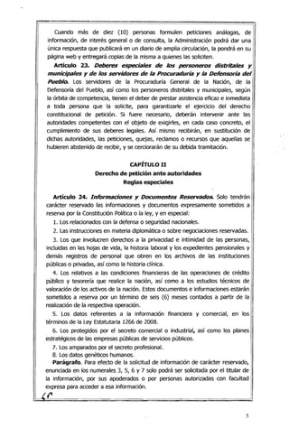 Cuando más de diez (10) personas formulen peticiones análogas, de
información, de interés general o de consulta, la Administración podrá dar una
única respuesta que publicará en un diario de amplia circulación, la pondrá en su
página web y entregará copias de la misma a quienes las soliciten.
Artículo 23. Deberes especiales de los personeros distritales y
municipales y de los servidores de la Procuraduría y la Defensoría del
Pueblo. Los servidores de la Procuraduría General de la Nación, de la
Defensoría del Pueblo, así como los personeros distritales y municipales, según
la órbita de competencia, tienen el deber de prestar asistencia eficaz e inmediata
a toda persona que la solicite, para garantizarle el ejercicio del derecho
constitucional de petición. Si fuere necesario, deberán intervenir ante las
autoridades competentes con el objeto de exigirles, en cada caso concreto, el
cumplimiento de sus deberes legales. Así mismo recibirán, en sustitución de
dichas autoridades, las peticiones, quejas, reclamos o recursos que aquellas se
hubieren abstenido de recibir, y se cerciorarán de su debida tramitación.
CAPÍTULO 11
Derecho de petición ante autoridades 

Reglas especiales 

'.
Artículo 24. Informadones y Documentos Reservados. Solo tendrán
carácter reservado las informaciones y documentos expresamente sometidos a
reserva por la Constitución Política o la ley, yen especial:
1. Los relacionados con la defensa o seguridad nacionales.
2. Las instrucciones en materia diplomática o sobre negociaciones reservadas.
3. Los que involucren derechos a la privacidad e intimidad ·de las personas,
incluidas en las hojas de vida, la historia laboral y los expedientes pensionales y
demás registros de personal que obren en los archivos de las instituciones I
públicas o privadas, así como la historia clínica.
4. Los relativos a las condiciones financieras de las operaciones de crédito
público y tesorería que realice la nación, así como a los estudios técnicos de
valoración de los activos de la nación. Estos documentos e informaciones estarán
sometidos a reserva por un término de seis (6) meses contados a partir de la
realización de la respectiva operación.
5. Los datos referentes a la información financiera y comercial, en los
términos de la Ley Estatutaria 1266 de 2008.
6. Los protegidos por el secreto comercial o industrial, así como los planes
estratégicos de las empresas públicas de servicios públicos.
7. Los amparados por el secreto profesional.I
¡ 8. Los datos genétiCOS humanos. 

! Parágrafo. Para efecto de la solicitud de información de carácter reservado, 
I
I
enunciada en los numerales 3, 5, 6 y 7 solo podrá ser solicitada por el titular de
I la información, por sus apoderadOS o por personas autorizadas con facultad
expresa para acceder a esa información.
ir
5
 