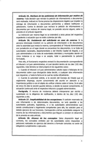 Artículo 25. Rechazo de las peticiones de información por motivo de
rese/Va. Toda decisión que rechace la petición de informaciones o documentos
será motivada, indicará en forma precisa las disposiciones legales que impiden la
entrega de información o documentos pertinentes y deberá notificarse al
peticionario. Contra la decisión que rechace la petición de informaciones o
documentos por motivos de reserva legal, no procede recurso alguno, salvo lo
previsto en el artículo siguiente.
La restricción por reserva legal no se extenderá a otras piezas del respectivo
expediente o actuación que no estén cubiertas por ella.
Artículo 26. Insistencia del solicitante en caso de rese/Va. Si la
persona interesada insistiere en su petición de información o de documentos
ante la autoridad que invoca la reserva, corresponderá al Tribunal Administrativo
con jurisdicción en el lugar donde se encuentren los documentos, si se trata de
autoridades nacionales, departamentales o del Distrito Capital de Bogotá, o al
juez administrativo si se trata de autoridades distritales y municipales decidir en
única instancia si se niega o se acepta, total o parcialmente la petición
formulada.
Para ello, el funcionario respectivo enviará la documentación correspondiente
al tribunal o al juez administrativo, el cual decidirá dentro de los diez (10) días
siguientes. Este término se interrumpirá en los siguientes casos:
1. Cuando el tribunal o el juez administrativo solicite copia o fotocopia de los
documentos sobre cuya divulgación deba decidir, o cualquier otra información
que requieran, y hasta la fecha en la cual las reciba oficialmente.
2. Cuando la autoridad solicite, a la sección del Consejo de Estado que el
reglamento disponga, asumir conocimiento del asunto en atención a su
importancia jurídica o con el objeto de unificar criterios sobre el tema. Si al cabo
de cinco (5) días la sección guarda silencio, o decide no avocar conocimiento, la
actuación continuará ante el respectivo tribunal o juzgado administrativo.
Parágrafo. El recurso de insistencia deberá interponerse por escrito y
sustentado en la diligencia de notificación, o dentro de los diez (10) días
siguientes a ella.
Artículo 27. Inaplicabilidad de las excepciones. El carácter reservado de
una información o de determinados documentos, no será oponible a las
autoridades judiciales, legislativas, ni a las autoridades administrativas que
siendo constitucional o legalmente competentes para ello, los soliciten para el
debido ejercicio de sus funciones. Corresponde a dichas autoridades asegurar la
reserva de las informaciones y documentos que lleguen a conocer en desarrollo
de lo previsto en este artículo.
Artículo 28. Alcance de los conceptos. Salvo disposición legal en
contrario, los conceptos emitidos por las autoridades como respuestas a
peticiones realizadas en ejercicio del derecho a formular consultas no serán de
obligatorio cumplimiento o ejecución.
6
 