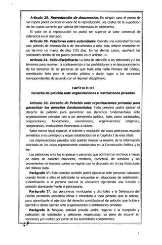 Artículo 29. Re/?roducción de documentos. En ningún caso el precio de
las copias podrá exceder el valor de la reproducción. Los costos de la expedición
de las copias correrán por cuenta del interesado en obtenerlas.
El valor de la reproducción no podrá ser superior al valor comercial de
referencia en el mercado.
Artículo 30. Peticiones entre autoridades. Cuando una autoridad formule
una petición de información o de documentos a otra, esta deberá resolverla en
un término no mayor de diez (10) días. En los demás casos, resolverá las
solicitudes dentro de los plazos previstos en el artículo 14.
Artículo 31. Falta disciplinaria. La falta de atención a las peticiones y a los
términos para resolver, la contravención a las prohibiciones y el desconocimiento
de los derechos de las personas de que trata esta Parte Primera del Código,
constituirán falta para el servidor público y darán lugar a las sanciones
correspondientes de acuerdo con el régimen disciplinario.
CAPÍTULO 111
Derecho de petición ante organizaciones e instituciones privadas
Artículo 32. Derecho de Petición ante organizaciones privadas para
garantizar los derechos fundamentales. Toda persona podrá ejercer el
derecho de petición para garantizar sus derechos fundamentales ante
organizaciones privadas con o sin personería jurídica, tales como sociedades,
corporaciones, fundaciones, asociaciones, organizaciones religiosas,
cooperativas, instituciones financieras o clubes.
Salvo norma legal especial, el trámite y resolución de estas peticiones estarán
sometidos a los principios y reglas establecidos en el capítulo 1de este título.
Las organizaciones privadas solo podrán invocar la reserva de la información
solicitada en los casos expresamente establecidos en la Constitución Política y la
ley.
Las peticiones ante las empresas o personas que administran archivos y bases
de datos de carácter financiero, crediticio, comercial, de servicios y las
provenientes de terceros países se regirán por lo dispuesto en la Ley Estatutaria
del Hábeas Data.
Parágrafo 10. Este derecho también podrá ejercerse ante personas naturales
cuando frente a ellas el solicitante se encuentre en situaciones de indefensión,
subordinación o la persona natural se encuentre ejerciendo una función o
posición dominante frente al peticionario.
Parágrafo 20
• Los personeros municipales y distritales y la Defensoría del
Pueblo prestarán asistencia eficaz e inmediata a toda persona que la solicite,
para garantizarle el ejercicio del derecho constitucional de petición que hubiere
ejerCido o desee ejercer ante organizaciones o instituciones privadas.
Parágrafo 3. Ninguna entidad privada podrá negarse a la recepción y
radicación de solicitudes y peticiones respetuosas, so pena de incurrir en
sanciones y/o multas por parte de las autoridades competentes.
.... ,
7
 