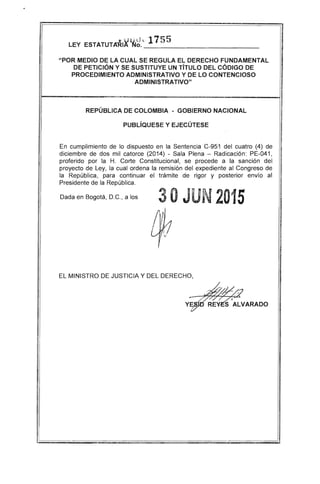 "u l).d ~ 175 5LEY ESTATUTARIA NO. ___________________________
"POR MEDIO DE LA CUAL SE REGULA EL DERECHO FUNDAMENTAL
DE PETICiÓN Y SE SUSTITUYE UN TíTULO DEL CÓDIGO DE
PROCEDIMIENTO ADMINISTRATIVO Y DE LO CONTENCIOSO
ADMINISTRATIVO"
REPÚBLICA DE COLOMBIA - GOBIERNO NACIONAL
PUBLíQUESE Y EJECÚTESE
En cumplimiento de lo dispuesto en la Sentencia C-951 del cuatro (4) de
diciembre de dos mil catorce (2014) - Sala Plena - Radicación: PE-041,
proferido por la H. Corte Constitucional, se procede a la sanción del
proyecto de Ley, la cual ordena la remisión del expediente al Congreso de
la República, para continuar el trámite de rigor y posterior envío al
Presidente de la República.
Dada en Bogotá, D.C., a los 3OJUN 2015
ay

EL MINISTRO DE JUSTICIA Y DEL DERECHO,
 