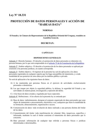 Ley Nº 18.331
PROTECCIÓN DE DATOS PERSONALES Y ACCIÓN DE
"HABEAS DATA"
NORMAS
El Senado y la Cámara de Representantes de la República Oriental del Uruguay, reunidos en
Asamblea General,
DECRETAN:
CAPÍTULO I
DISPOSICIONES GENERALES
Artículo 1º. Derecho humano.- El derecho a la protección de datos personales es inherente a la
persona humana, por lo que está comprendido en el artículo 72 de la Constitución de la República.
Artículo 2º. Ámbito subjetivo.- El derecho a la protección de los datos personales se aplicará por
extensión a las personas jurídicas, en cuanto corresponda.
Artículo 3º. Ámbito objetivo.- El régimen de la presente ley será de aplicación a los datos
personales registrados en cualquier soporte que los haga susceptibles de tratamiento, y a toda
modalidad de uso posterior de estos datos por los ámbitos público o privado.
No será de aplicación a las siguientes bases de datos:
A) A las mantenidas por personas físicas en el ejercicio de actividades exclusivamente
personales o domésticas.
B) Las que tengan por objeto la seguridad pública, la defensa, la seguridad del Estado y sus
actividades en materia penal, investigación y represión del delito.
C) A las bases de datos creadas y reguladas por leyes especiales.
Artículo 4º. Definiciones.- A los efectos de la presente ley se entiende por:
A) Base de datos: indistintamente, designan al conjunto organizado de datos personales que sean
objeto de tratamiento o procesamiento, electrónico o no, cualquiera que fuere la modalidad de
su formación, almacenamiento, organización o acceso.
B) Comunicación de datos: toda revelación de datos realizada a una persona distinta del titular
de los datos.
C) Consentimiento del titular: toda manifestación de voluntad, libre, inequívoca, específica e
informada, mediante la cual el titular consienta el tratamiento de datos personales que le
concierne.
D) Dato personal: información de cualquier tipo referida a personas físicas o jurídicas
determinadas o determinables.
 