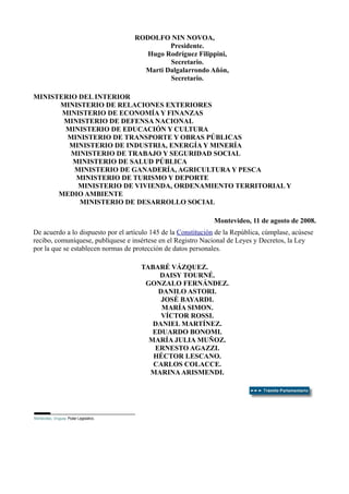 RODOLFO NIN NOVOA,
Presidente.
Hugo Rodríguez Filippini,
Secretario.
Marti Dalgalarrondo Añón,
Secretario.
MINISTERIO DEL INTERIOR
MINISTERIO DE RELACIONES EXTERIORES
MINISTERIO DE ECONOMÍA Y FINANZAS
MINISTERIO DE DEFENSA NACIONAL
MINISTERIO DE EDUCACIÓN Y CULTURA
MINISTERIO DE TRANSPORTE Y OBRAS PÚBLICAS
MINISTERIO DE INDUSTRIA, ENERGÍA Y MINERÍA
MINISTERIO DE TRABAJO Y SEGURIDAD SOCIAL
MINISTERIO DE SALUD PÚBLICA
MINISTERIO DE GANADERÍA, AGRICULTURA Y PESCA
MINISTERIO DE TURISMO Y DEPORTE
MINISTERIO DE VIVIENDA, ORDENAMIENTO TERRITORIAL Y
MEDIO AMBIENTE
MINISTERIO DE DESARROLLO SOCIAL
Montevideo, 11 de agosto de 2008.
De acuerdo a lo dispuesto por el artículo 145 de la Constitución de la República, cúmplase, acúsese
recibo, comuníquese, publíquese e insértese en el Registro Nacional de Leyes y Decretos, la Ley
por la que se establecen normas de protección de datos personales.
TABARÉ VÁZQUEZ.
DAISY TOURNÉ.
GONZALO FERNÁNDEZ.
DANILO ASTORI.
JOSÉ BAYARDI.
MARÍA SIMON.
VÍCTOR ROSSI.
DANIEL MARTÍNEZ.
EDUARDO BONOMI.
MARÍA JULIA MUÑOZ.
ERNESTO AGAZZI.
HÉCTOR LESCANO.
CARLOS COLACCE.
MARINAARISMENDI.
Montevideo, Uruguay. Poder Legislativo.
 