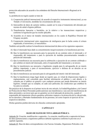protección adecuados de acuerdo a los estándares del Derecho Internacional o Regional en la
materia.
La prohibición no regirá cuando se trate de:
1) Cooperación judicial internacional, de acuerdo al respectivo instrumento internacional, ya sea
Tratado o Convención, atendidas las circunstancias del caso.
2) Intercambio de datos de carácter médico, cuando así lo exija el tratamiento del afectado por
razones de salud o higiene públicas.
3) Transferencias bancarias o bursátiles, en lo relativo a las transacciones respectivas y
conforme la legislación que les resulte aplicable.
4) Acuerdos en el marco de tratados internacionales en los cuales la República Oriental del
Uruguay sea parte.
5) Cooperación internacional entre organismos de inteligencia para la lucha contra el crimen
organizado, el terrorismo y el narcotráfico.
También será posible realizar la transferencia internacional de datos en los siguientes supuestos:
A) Que el interesado haya dado su consentimiento inequívocamente a la transferencia prevista.
B) Que la transferencia sea necesaria para la ejecución de un contrato entre el interesado y el
responsable del tratamiento o para la ejecución de medidas precontractuales tomadas a
petición del interesado.
C) Que la transferencia sea necesaria para la celebración o ejecución de un contrato celebrado o
por celebrar en interés del interesado, entre el responsable del tratamiento y un tercero.
D) Que la transferencia sea necesaria o legalmente exigida para la salvaguardia de un interés
público importante, o para el reconocimiento, ejercicio o defensa de un derecho en un
procedimiento judicial.
E) Que la transferencia sea necesaria para la salvaguardia del interés vital del interesado.
F) Que la transferencia tenga lugar desde un registro que, en virtud de disposiciones legales o
reglamentarias, esté concebido para facilitar información al público y esté abierto a la
consulta por el público en general o por cualquier persona que pueda demostrar un interés
legítimo, siempre que se cumplan, en cada caso particular, las condiciones que establece la
ley para su consulta.
Sin perjuicio de lo dispuesto en el primer inciso de este artículo, la Unidad Reguladora y de Control
de Protección de Datos Personales podrá autorizar una transferencia o una serie de transferencias de
datos personales a un tercer país que no garantice un nivel adecuado de protección, cuando el
responsable del tratamiento ofrezca garantías suficientes respecto a la protección de la vida privada,
de los derechos y libertades fundamentales de las personas, así como respecto al ejercicio de los
respectivos derechos.
Dichas garantías podrán derivarse de cláusulas contractuales apropiadas.
CAPÍTULO V
BASES DE DATOS DE TITULARIDAD PÚBLICA
Artículo 24. Creación, modificación o supresión.- La creación, modificación o supresión de bases
de datos pertenecientes a organismos públicos deberán registrarse conforme lo previsto en el
capítulo siguiente.
Artículo 25. Base de datos correspondientes a las Fuerzas Armadas, Organismos Policiales o de
 