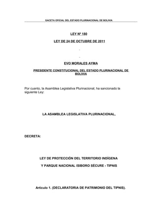 GACETA OFICIAL DEL ESTADO PLURINACIONAL DE BOLIVIA




                                LEY Nº 180

                    LEY DE 24 DE OCTUBRE DE 2011




                            EVO MORALES AYMA

      PRESIDENTE CONSTITUCIONAL DEL ESTADO PLURINACIONAL DE
                             BOLIVIA




Por cuanto, la Asamblea Legislativa Plurinacional, ha sancionado la
siguiente Ley:




            LA ASAMBLEA LEGISLATIVA PLURINACIONAL,




DECRETA:




          LEY DE PROTECCIÓN DEL TERRITORIO INDÍGENA

           Y PARQUE NACIONAL ISIBORO SÉCURE - TIPNIS




       Artículo 1. (DECLARATORIA DE PATRIMONIO DEL TIPNIS).
 