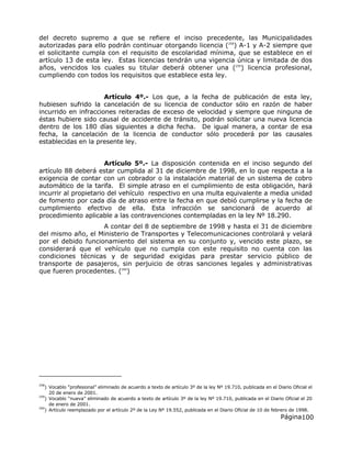Página100
del decreto supremo a que se refiere el inciso precedente, las Municipalidades
autorizadas para ello podrán continuar otorgando licencia (258
) A-1 y A-2 siempre que
el solicitante cumpla con el requisito de escolaridad mínima, que se establece en el
artículo 13 de esta ley. Estas licencias tendrán una vigencia única y limitada de dos
años, vencidos los cuales su titular deberá obtener una (259
) licencia profesional,
cumpliendo con todos los requisitos que establece esta ley.
Artículo 4º.- Los que, a la fecha de publicación de esta ley,
hubiesen sufrido la cancelación de su licencia de conductor sólo en razón de haber
incurrido en infracciones reiteradas de exceso de velocidad y siempre que ninguna de
éstas hubiere sido causal de accidente de tránsito, podrán solicitar una nueva licencia
dentro de los 180 días siguientes a dicha fecha. De igual manera, a contar de esa
fecha, la cancelación de la licencia de conductor sólo procederá por las causales
establecidas en la presente ley.
Artículo 5º.- La disposición contenida en el inciso segundo del
artículo 88 deberá estar cumplida al 31 de diciembre de 1998, en lo que respecta a la
exigencia de contar con un cobrador o la instalación material de un sistema de cobro
automático de la tarifa. El simple atraso en el cumplimiento de esta obligación, hará
incurrir al propietario del vehículo respectivo en una multa equivalente a media unidad
de fomento por cada día de atraso entre la fecha en que debió cumplirse y la fecha de
cumplimiento efectivo de ella. Esta infracción se sancionará de acuerdo al
procedimiento aplicable a las contravenciones contempladas en la ley Nº 18.290.
A contar del 8 de septiembre de 1998 y hasta el 31 de diciembre
del mismo año, el Ministerio de Transportes y Telecomunicaciones controlará y velará
por el debido funcionamiento del sistema en su conjunto y, vencido este plazo, se
considerará que el vehículo que no cumpla con este requisito no cuenta con las
condiciones técnicas y de seguridad exigidas para prestar servicio público de
transporte de pasajeros, sin perjuicio de otras sanciones legales y administrativas
que fueren procedentes. (260
)
258
) Vocablo “profesional” eliminado de acuerdo a texto de artículo 3º de la ley Nº 19.710, publicada en el Diario Oficial el
20 de enero de 2001.
259
) Vocablo “nueva” eliminado de acuerdo a texto de artículo 3º de la ley Nº 19.710, publicada en el Diario Oficial el 20
de enero de 2001.
260
) Artículo reemplazado por el artículo 2º de la Ley Nº 19.552, publicada en el Diario Oficial de 10 de febrero de 1998.
 
