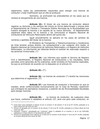 Página 17
reglamento, todos los antecedentes requeridos para otorgar una licencia de
conductor y toda modificación que en ella se produzca.
Asimismo, se archivarán los antecedentes en los casos que se
rechace el otorgamiento de una licencia.
Artículo 23.- El titular de una licencia de conductor deberá
registrar su domicilio y los cambios del mismo en forma determinada y precisa ante
el Departamento de Tránsito y Transporte Público Municipal de la Municipalidad que
hubiere otorgado la licencia o en aquella de su nuevo domicilio. El Departamento
registrará estos datos en la licencia y los comunicará al Registro Nacional de
Conductores de Vehículos Motorizados dentro del quinto día.
Igual procedimiento se aplicará en los casos de cambios de
nombres o apellidos del titular de la licencia.
El Ministerio de Transportes y Telecomunicaciones y Carabineros
de Chile tendrán acceso directo, vía computacional o por cualquier otro medio, al
Registro Nacional de Conductores de Vehículos Motorizados y al Registro de Vehículos
Motorizados. La información así obtenida tendrá el carácter de reservada respecto a
las personas involucradas. (60
)
Artículo 24.- Los informes que expide el Servicio de Registro
Civil e Identificación, el Registro Nacional de Conductores y los resultados, tanto
parciales como generales de los exámenes, serán emitidos en formularios especiales,
los que se archivarán de acuerdo con lo dispuesto en el artículo 22.
Artículo 25.- (61
)
Artículo 26.- La licencia de conductor (62
) tendrá las menciones
que determine el reglamento. (63
)
Artículo 27.- Las licencias de conductor o formulario en que se
expidan, serán confeccionadas exclusivamente por la Casa de Moneda, repartición
que entregará los ejemplares necesarios, a petición de las Municipalidades facultadas
para otorgar licencias.
Artículo 28.- La licencia de conductor, de cualquiera clase
que fuere, conforme lo establece el artículo 12º, será una para cada conductor, en
60
) Inciso final nuevo agregado al artículo 23 por el numeral 17 del artículo 1º de la ley Nº 19.495, publicada en el
Diario Oficial de 8 de marzo de 1997.
61
) Artículo 25 derogado por el numeral 18 del artículo 1º de la ley Nº 19.495, publicada en el Diario Oficial de 8 de
marzo de 1997.
62
) Expresión “conducir” reemplazada por “conductor” según lo señalado en el numeral 11 de la Ley Nº20.068,
publicada en el Diario Oficial el 10 de diciembre de 2005.
63
) Artículo 26 reemplazado como aparece en el texto por el numeral 19 del artículo 1º de la ley Nº 19.495, publicada
en el Diario Oficial de 8 de marzo de 1997.
 