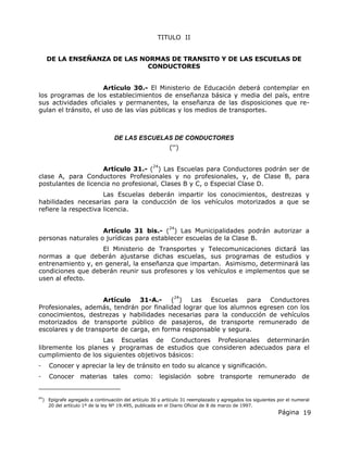 Página 19
TITULO II
DE LA ENSEÑANZA DE LAS NORMAS DE TRANSITO Y DE LAS ESCUELAS DE
CONDUCTORES
Artículo 30.- El Ministerio de Educación deberá contemplar en
los programas de los establecimientos de enseñanza básica y media del país, entre
sus actividades oficiales y permanentes, la enseñanza de las disposiciones que re-
gulan el tránsito, el uso de las vías públicas y los medios de transportes.
DE LAS ESCUELAS DE CONDUCTORES
(64
)
Artículo 31.- (
24
) Las Escuelas para Conductores podrán ser de
clase A, para Conductores Profesionales y no profesionales, y, de Clase B, para
postulantes de licencia no profesional, Clases B y C, o Especial Clase D.
Las Escuelas deberán impartir los conocimientos, destrezas y
habilidades necesarias para la conducción de los vehículos motorizados a que se
refiere la respectiva licencia.
Artículo 31 bis.- (
24
) Las Municipalidades podrán autorizar a
personas naturales o jurídicas para establecer escuelas de la Clase B.
El Ministerio de Transportes y Telecomunicaciones dictará las
normas a que deberán ajustarse dichas escuelas, sus programas de estudios y
entrenamiento y, en general, la enseñanza que impartan. Asimismo, determinará las
condiciones que deberán reunir sus profesores y los vehículos e implementos que se
usen al efecto.
Artículo 31-A.- (
24
) Las Escuelas para Conductores
Profesionales, además, tendrán por finalidad lograr que los alumnos egresen con los
conocimientos, destrezas y habilidades necesarias para la conducción de vehículos
motorizados de transporte público de pasajeros, de transporte remunerado de
escolares y de transporte de carga, en forma responsable y segura.
Las Escuelas de Conductores Profesionales determinarán
libremente los planes y programas de estudios que consideren adecuados para el
cumplimiento de los siguientes objetivos básicos:
- Conocer y apreciar la ley de tránsito en todo su alcance y significación.
- Conocer materias tales como: legislación sobre transporte remunerado de
64
) Epígrafe agregado a continuación del artículo 30 y artículo 31 reemplazado y agregados los siguientes por el numeral
20 del artículo 1º de la ley Nº 19.495, publicada en el Diario Oficial de 8 de marzo de 1997.
 
