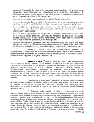Página 20
escolares, transporte de carga y de pasajeros; responsabilidad civil y penal como
conductor; leyes laborales, de estupefacientes o sustancias sicotrópicas, de
alcoholes, de salud, medio ambiente; sanidad vegetal, y disposiciones aduaneras,
en lo que concierne a la actividad respectiva.
- Conocer la normativa vigente sobre el uso de la infraestructura vial.
- Conocer las normas de seguridad en la conducción, en la carga y estiba, primeros
auxilios, prevención, combate de incendios y transporte de sustancias peligrosas.
- Conocer técnica y prácticamente el funcionamiento de los vehículos a que
corresponda la respectiva clase de licencia y desarrollar sus aptitudes para la debida
mantención y uso de ellos.
- Conocer teórica y prácticamente y lograr las habilidades y destrezas necesarias para
la conducción de los diferentes vehículos de transporte de personas o de carga,
rígidos o articulados, en las distintas condiciones en que deba operar, tales como:
clima, tipo de camino, geografía, clase de carga, etc.
- Adquirir conocimientos generales sobre relaciones humanas para lograr una mejor
calidad del servicio y facilitar una mayor seguridad en las operaciones, tales como
las relaciones con los usuarios, otros conductores, empleadores, autoridades, etc.
Además, deberán tener la infraestructura docente, de
equipamiento y elementos de docencia necesarios para impartir debidamente la
correspondiente enseñanza. El personal docente deberá poseer la idoneidad moral y
profesional que requiere la asignatura respectiva.
Artículo 31-B.- (
24
) Las Escuelas de Conductores Profesionales,
para obtener su reconocimiento oficial, deberán entregar a la autoridad regional de
transportes correspondiente, los planes y programas que elaboren para cumplir los
objetivos establecidos en el artículo anterior. Asimismo, deberán señalar la
infraestructura, equipamiento, elementos de docencia, calificaciones, títulos,
especialidades y experiencia del personal docente, y el lugar o los lugares donde
funcionará la Escuela. Todo cambio de lugar deberá ser informado al Ministerio de
Transportes y Telecomunicaciones, dentro de los 5 días siguientes de efectuado el
traslado.
Los planes y programas se entenderán aceptados, por el Ministerio
de Transportes y Telecomunicaciones, transcurridos que sean 90 días desde la fecha de
su entrega, si no se les formularen objeciones. Vencido este plazo sin haber
objeciones, éstos se incorporarán al registro de planes y programas que el Ministerio
llevará al efecto.
El Ministerio podrá objetar los planes y programas que se le
presenten para su aprobación, dentro del plazo señalado en el inciso precedente, de no
ajustarse éstos a los objetivos fundamentales mínimos que se establecen en el artículo
anterior. Las objeciones se notificarán por carta certificada enviada al domicilio que el
requirente deberá señalar en su respectiva solicitud de aprobación. El interesado podrá
dentro de los 15 días siguientes de entregada la carta al Servicio de Correos, solicitar
reconsideración de las objeciones. El Ministerio deberá resolver las objeciones en el
plazo máximo de 30 días y si no lo hiciera, se entenderá aceptada la reconsideración.
De rechazarse ésta, el interesado podrá reclamar a la Corte de Apelaciones respectiva,
dentro del plazo de 10 días contado desde la fecha de despacho de la carta certificada
 