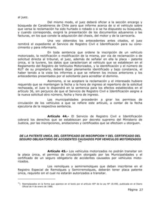 Página 27
al juez.
Del mismo modo, el juez deberá oficiar a la sección encargo y
búsqueda de Carabineros de Chile para que informe acerca de si el vehículo sobre
que versa la reclamación ha sido hurtado o robado o si se ha dispuesto su búsqueda,
y cuando corresponda, exigirá la presentación de los documentos aduaneros o las
facturas, en los que conste la adquisición del chasis, del motor y de la carrocería.
Una vez obtenidos los antecedentes antes citados, el juez
remitirá el expediente al Servicio de Registro Civil e Identificación para su cono-
cimiento y para informarlo.
En toda sentencia que ordene la inscripción de un vehículo
motorizado, la rectificación o modificación de la misma, por vía de reclamación o de
solicitud directa al tribunal, el juez, además de señalar en ella la placa - patente
única, si la tuviere, los datos que caracterizan al vehículo que se establecen en el
Reglamento del Registro de Vehículos Motorizados, y la identificación y el número de
RUT de su propietario, deberá dejar plenamente identificado y bajo constancia, el
haber tenido a la vista los informes a que se refieren los incisos anteriores y los
antecedentes presentados por el solicitante para acreditar el dominio.
Asimismo, si se aceptare la reclamación y el interesado hubiere
requerido que se mantengan la fecha y la hora de ingreso al repertorio de la solicitud
rechazada, el Juez lo dispondrá en la sentencia para los efectos establecidos en el
artículo 36, sin perjuicio de que el Servicio de Registro Civil e Identificación asigne a
la nueva solicitud otro número, fecha y hora de ingreso.
Las municipalidades procederán a girar los permisos de
circulación de los vehículos a que se refiere este artículo, a contar de la fecha
ejecutoria de la respectiva sentencia.
Artículo 44.- El Servicio de Registro Civil e Identificación
cobrará los derechos que se establezcan por decreto supremo del Ministerio de
Justicia, por las inscripciones, anotaciones y certificados que se efectúen u otorguen.
DE LA PATENTE UNICA, DEL CERTIFICADO DE INSCRIPCION Y DEL CERTIFICADO DEL
SEGURO OBLIGATORIO DE ACCIDENTES CAUSADOS POR VEHICULOS MOTORIZADOS
(74)
Artículo 45.- Los vehículos motorizados no podrán transitar sin
la placa única, el permiso de circulación otorgado por las Municipalidades y el
certificado de un seguro obligatorio de accidentes causados por vehículos moto-
rizados.
Los remolques y semirremolques que deban inscribirse en el
Registro Especial de Remolques y Semirremolques, deberán tener placa patente
única, requisito sin el cual no estarán autorizados a transitar.
74
) Reemplazados en la forma que aparece en el texto por el artículo 40º de la Ley Nº 18.490, publicada en el Diario
Oficial de 4 de enero de 1986.
 
