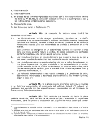 Página 29
4.- Tipo de tracción
5.- Tipo de carrocería.
6.- En el caso de los camiones ingresados de acuerdo con el inciso segundo del artículo
21 de la ley Nº 18.483, la calificación especial en virtud e la cual ingresó al país y
las rectificaciones o modificaciones posteriores.
7.- Placa patente única.
8.- Las demás que exijan el Reglamento (76
)
Artículo 48.- La exigencia de patente única tendrá las
siguientes excepciones:
1.- Las Municipalidades podrán otorgar, anualmente, permisos de circulación
provisional a las personas naturales o jurídicas con establecimientos comerciales
dentro de sus comunas, para ser utilizada por la casa comercial en los vehículos
motorizados nuevos, para sus necesidades de traslado o exhibición en la vía
pública.
Estos permisos se otorgarán en un determinado número, no superior a cinco
para una misma persona natural o jurídica. En casos especialmente calificados
por la Municipalidad, este número podrá aumentar a diez.
2.- Los vehículos extranjeros en tránsito temporal que tengan la placa de su país y
que hayan cumplido las exigencias que requiere la patente extranjera;
3.- Los vehículos nuevos cuyos propietarios los internen al país o los adquieran en
una firma importadora, de una armaduría o un establecimiento comercial,
podrán transitar por la vía pública por un tiempo no superior a cinco días con la
factura de compra del vehículo, para el solo efecto de obtener la patente única y
el permiso de circulación, y
4.- Los vehículos pertenecientes a las Fuerzas Armadas y a Carabineros de Chile,
debidamente identificados y destinados exclusivamente a uso militar o policial,
según el caso. (77
)
Artículo 49.- Si la placa patente original se extravía, se inutiliza
o se deteriora gravemente, el propietario del vehículo deberá (78
) adquirir un
duplicado que cumpla con las especificaciones establecidas por el Ministerio de
Transportes y Telecomunicaciones.
Artículo 50.- Todo vehículo que transite sin llevar la placa
patente respectiva, será retirado de la circulación por Carabineros o Inspectores
Municipales, para ser puesto a disposición del Juzgado de Policía Local que corres-
76
) Inciso final agregado de acuerdo al numeral 3º de la ley Nº 19.872, publicada en el Diario Oficial el 20 de junio de
2003.
77
) Modificado en la forma que aparece en el texto por el artículo 1º de la Ley Nº 18.597, publicada en el Diario Oficial
de 29 de Enero de 1987.
78
) Expresión “podrán” reemplazada por “deberán” de acuerdo a lo señalado en el numeral 15 de la Ley Nº 20.068,
publicada en el Diario Oficial el 10 de diciembre de 2005.
 