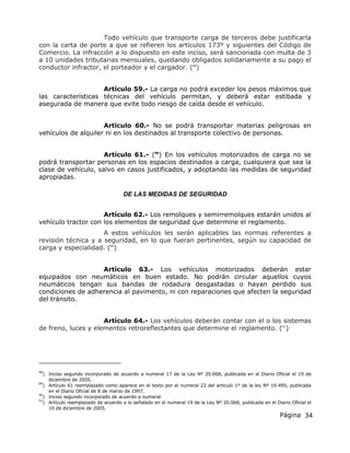 Página 34
Todo vehículo que transporte carga de terceros debe justificarla
con la carta de porte a que se refieren los artículos 173º y siguientes del Código de
Comercio. La infracción a lo dispuesto en este inciso, será sancionada con multa de 3
a 10 unidades tributarias mensuales, quedando obligados solidariamente a su pago el
conductor infractor, el porteador y el cargador. (88
)
Artículo 59.- La carga no podrá exceder los pesos máximos que
las características técnicas del vehículo permitan, y deberá estar estibada y
asegurada de manera que evite todo riesgo de caída desde el vehículo.
Artículo 60.- No se podrá transportar materias peligrosas en
vehículos de alquiler ni en los destinados al transporte colectivo de personas.
Artículo 61.- (89
) En los vehículos motorizados de carga no se
podrá transportar personas en los espacios destinados a carga, cualquiera que sea la
clase de vehículo, salvo en casos justificados, y adoptando las medidas de seguridad
apropiadas.
DE LAS MEDIDAS DE SEGURIDAD
Artículo 62.- Los remolques y semirremolques estarán unidos al
vehículo tractor con los elementos de seguridad que determine el reglamento.
A estos vehículos les serán aplicables las normas referentes a
revisión técnica y a seguridad, en lo que fueran pertinentes, según su capacidad de
carga y especialidad. (90
)
Artículo 63.- Los vehículos motorizados deberán estar
equipados con neumáticos en buen estado. No podrán circular aquellos cuyos
neumáticos tengan sus bandas de rodadura desgastadas o hayan perdido sus
condiciones de adherencia al pavimento, ni con reparaciones que afecten la seguridad
del tránsito.
Artículo 64.- Los vehículos deberán contar con el o los sistemas
de freno, luces y elementos retroreflectantes que determine el reglamento. (91
)
88
) Inciso segundo incorporado de acuerdo a numeral 17 de la Ley Nº 20.068, publicada en el Diario Oficial el 10 de
diciembre de 2005.
89
) Artículo 61 reemplazado como aparece en el texto por el numeral 22 del artículo 1º de la ley Nº 19.495, publicada
en el Diario Oficial de 8 de marzo de 1997.
90
) Inciso segundo incorporado de acuerdo a numeral
91
) Artículo reemplazado de acuerdo a lo señalado en el numeral 19 de la Ley Nº 20.068, publicada en el Diario Oficial el
10 de diciembre de 2005.
 