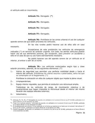 Página 36
el vehículo esté en movimiento.
Artículo 74.- Derogado (95
)
Artículo 75.- Derogado.
Artículo 76.- Derogado.
Artículo 77.- Derogado.
Artículo 78.- Prohíbese en las zonas urbanas el uso de cualquier
aparato sonoro de que estén provistos los vehículos.
En las vías rurales podrá hacerse uso de ellos sólo en caso
necesario.
Exceptúanse de esta prohibición los vehículos de emergencia
indicados (96
) en servicio de carácter urgente. Con todo, los demás vehículos podrán
hacer uso de sus elementos sonoros, por excepción, para prevenir un accidente y
sólo en el caso de que su uso fuere estrictamente necesario.
No podrá hacerse uso del aparato sonoro de un vehículo en el
interior, al entrar o salir de un túnel.
Artículo 79.- Los vehículos motorizados según tipo y clase
estarán provistos, además, de los siguientes elementos: (97
)
1.- Vidrios de seguridad que permitan una perfecta visibilidad desde y hacia el
interior del vehículo. Prohíbense los vidrios oscuros o polarizados, salvo los que
se contemplen en el Reglamento. (98
)
Prohíbese la colocación en ellos de cualquier objeto que impida la plena visual.
2.- Limpiaparabrisas;
3.- Espejo interior regulable, que permita al conductor una retrovisual amplia.
Tratándose de los vehículos de carga, de movilización colectiva o de
características que hagan imposible la retrovisual desde el interior del mismo
llevarán dos espejos laterales externos;
4.- Velocímetro;
95
) Artículos 74, 75, 76 y 77 derogados de acuerdo a lo señalado en el numeral 20 de la Ley Nº 20.068, publicada en el
Diario Oficial el 10 de diciembre de 2005.
96
) Frase “en el artículo anterior,” eliminada de acuerdo a lo señalado en el numeral 23 de la Ley Nº 20.068, publicada
en el Diario Oficial el 10 de diciembre de 2005.
97
) El encabezamiento del artículo 79 fue sustituido en la forma que aparece en el texto por el numeral 4 del artículo 1º
de la Ley Nº 18.931, publicada en el Diario Oficial de 15 de febrero de 1990.
98
) Oración agregada, de acuerdo a lo señalado en el numeral 24 a) de la Ley Nº 20.068, publicada en el Diario Oficial el
10 de diciembre de 2005.
 