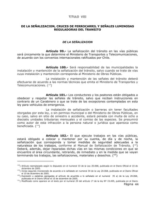 Página 44
TITULO VIII
DE LA SEÑALIZACION, CRUCES DE FERROCARRIL Y SEÑALES LUMINOSAS
REGULADORAS DEL TRANSITO
DE LA SEÑALIZACION
Artículo 99.- La señalización del tránsito en las vías públicas
será únicamente la que determine el Ministerio de Transportes y Telecomunicaciones,
de acuerdo con los convenios internacionales ratificados por Chile.
Artículo 100.- Será responsabilidad de las municipalidades la
instalación y mantención de la señalización del tránsito, salvo cuando se trate de vías
cuya instalación y mantención corresponda al Ministerio de Obras Públicas.
La instalación y mantención de las señales del tránsito deberá
efectuarse de acuerdo a las normas técnicas que emita el Ministerio de Transportes y
Telecomunicaciones. (118
)
Artículo 101.- Los conductores y los peatones están obligados a
obedecer y respetar las señales de tránsito, salvo que reciban instrucciones en
contrario de un Carabinero o que se trate de las excepciones contempladas en esta
ley para vehículos de emergencia.
La instalación de señalización o barreras sin tener facultades
otorgadas por esta ley, o sin permiso municipal o del Ministerio de Obras Públicas, en
su caso, salvo en sitio de siniestro o accidente, estará penada con multa de ocho a
dieciséis unidades tributarias mensuales y el comiso de las especies. Se presumirá
como autor de esta infracción a la persona natural o jurídica que aparezca como
beneficiada. (119
)
Artículo 102.- El que ejecute trabajos en las vías públicas,
estará obligado a colocar y mantener por su cuenta, de día y de noche, la
señalización que corresponda y tomar medidas de seguridad adecuadas a la
naturaleza de los trabajos, conforme al Manual de Señalización de Tránsito. (120
)
Deberá, además, dejar reparadas dichas vías en las mismas condiciones en que se
encuentre el área circundante, retirando, de inmediato y en la medida que se vayan
terminando los trabajos, las señalizaciones, materiales y desechos. (121
)
118
) Artículo reemplazado según lo dispuesto en el numeral 33 de la Ley 20.068, publicada en el Diario Oficial el 10 de
diciembre de 2005.
119
) Inciso segundo incorporado de acuerdo a lo señalado en numeral 34 de la Ley 20.068, publicada en el Diario Oficial
el 10 de diciembre de 2005.
120
) Expresión y palabras agregadas al artículo de acuertdo a lo señalado en el numeral 35 a) de la Ley 20.068,
publicada en el Diario Oficial el 10 de diciembre de 2005.
121
) Modificado como aparece en el texto por el numeral 29 del artículo 1º de la ley Nº 19.495, publicada en el Diario
 