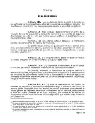 Página 49
TITULO IX
DE LA CONDUCCION
Artículo 113.- Los conductores tienen derecho a transitar en
sus vehículos por las vías públicas, salvo las excepciones que establece esta ley y las
medidas que, en contrario y en casos especiales, adopte la autoridad competente.
Artículo 114.- Todo conductor deberá mantener el control de su
vehículo durante la circulación y conducirlo conforme a las normas de seguridad
determinadas en esta ley, sin que motivo alguno justifique el desconocimiento o
incumplimiento de ellas.
Asimismo, los conductores estarán obligados a mantenerse
atentos a las condiciones del tránsito del momento.
Se prohíbe llevar abiertas las puertas del vehículo, abrirlas antes
de su completa detención o abrirlas, mantenerlas abiertas o descender del mismo sin
haberse cerciorado previamente de que ello no implica entorpecimiento o peligro
para otros usuarios. (131
)
Artículo 115.- (132
) Ninguna persona podrá conducir un vehículo
cuando se encuentre en condiciones físicas o psíquicas deficientes.
Artículo 115 A.- (133
) Se prohíbe, al conductor y a los pasajeros,
el consumo de bebidas alcohólicas en el interior de vehículos motorizados.
Se prohíbe, asimismo, la conducción de cualquier vehículo o
medio de transporte, la operación de cualquier tipo de maquinaria o el desempeño de
las funciones de guardafrenos, cambiadores o controladores de tránsito, ejecutados
en estado de ebriedad, bajo la influencia de sustancias estupefacientes o sicotrópicas,
o bajo la influencia del alcohol.
Artículo 115 B.- (134
) Para la determinación del estado de
ebriedad del imputado o del hecho de encontrarse bajo la influencia del alcohol, el
tribunal podrá considerar todos los medios de prueba, evaluando especialmente el
estado general del imputado en relación con el control de sus sentidos, como también
el nivel de alcohol presente en el flujo sanguíneo, que conste en el informe de
alcoholemia o en el resultado de la prueba respiratoria que hubiera sido practicada
por Carabineros.
131
) Inciso final agregado según numeral 44 de la Ley 20.068, publicado en el Diario Oficial el 10 de diciembre de 2005.
132
) Artículo reemplazado, de acuerdo a lo señalado en el numeral 2 del artículo segundo de la ley Nº 19.925, publicada
en el Diario Oficial el 19 de enero de 2004.
133
) Artículo intercalado de acuerdo a lo señalado en el numeral 3 del artículo segundo de la ley Nº 19.925, publicada en
el Diario Oficial el 19 de enero de 2004.
134
) Artículo 115 B establecido según lo señalado en el numeral 45 de la Ley 20.068, publicada en el Diario Oficial el 10
de diciembre de 2005.
 