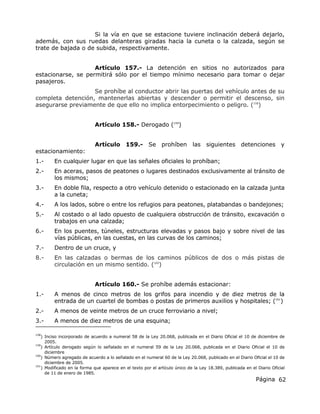 Página 62
Si la vía en que se estacione tuviere inclinación deberá dejarlo,
además, con sus ruedas delanteras giradas hacia la cuneta o la calzada, según se
trate de bajada o de subida, respectivamente.
Artículo 157.- La detención en sitios no autorizados para
estacionarse, se permitirá sólo por el tiempo mínimo necesario para tomar o dejar
pasajeros.
Se prohíbe al conductor abrir las puertas del vehículo antes de su
completa detención, mantenerlas abiertas y descender o permitir el descenso, sin
asegurarse previamente de que ello no implica entorpecimiento o peligro. (158
)
Artículo 158.- Derogado (159
)
Artículo 159.- Se prohíben las siguientes detenciones y
estacionamiento:
1.- En cualquier lugar en que las señales oficiales lo prohíban;
2.- En aceras, pasos de peatones o lugares destinados exclusivamente al tránsito de
los mismos;
3.- En doble fila, respecto a otro vehículo detenido o estacionado en la calzada junta
a la cuneta;
4.- A los lados, sobre o entre los refugios para peatones, platabandas o bandejones;
5.- Al costado o al lado opuesto de cualquiera obstrucción de tránsito, excavación o
trabajos en una calzada;
6.- En los puentes, túneles, estructuras elevadas y pasos bajo y sobre nivel de las
vías públicas, en las cuestas, en las curvas de los caminos;
7.- Dentro de un cruce, y
8.- En las calzadas o bermas de los caminos públicos de dos o más pistas de
circulación en un mismo sentido. (160
)
Artículo 160.- Se prohíbe además estacionar:
1.- A menos de cinco metros de los grifos para incendio y de diez metros de la
entrada de un cuartel de bombas o postas de primeros auxilios y hospitales; (161
)
2.- A menos de veinte metros de un cruce ferroviario a nivel;
3.- A menos de diez metros de una esquina;
158
) Inciso incorporado de acuerdo a numeral 58 de la Ley 20.068, publicada en el Diario Oficial el 10 de diciembre de
2005.
159
) Artículo derogado según lo señalado en el numeral 59 de la Ley 20.068, publicada en el Diario Oficial el 10 de
diciembre
160
) Número agregado de acuerdo a lo señalado en el numeral 60 de la Ley 20.068, publicado en el Diario Oficial el 10 de
diciembre de 2005.
161
) Modificado en la forma que aparece en el texto por el artículo único de la Ley 18.389, publicada en el Diario Oficial
de 11 de enero de 1985.
 