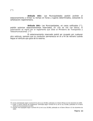Página 64
(166
)
Artículo 163.- Las Municipalidades podrán prohibir el
estacionamiento o limitar su tiempo en horas y lugares determinados, colocando la
señalización reglamentaria.
Artículo 164.- Las Municipalidades, en casos calificados (167
),
podrán autorizar estacionamientos reservados. En vías de red vial básica, la
autorización se regirá por el reglamento que dicte el Ministerio de Transportes y
Telecomunicaciones. (168
)
El estacionamiento reservado podrá ser ocupado por cualquier
otro vehículo, siempre que su conductor permanezca en él a fin de retirarlo cuando
llegue el vehículo que goce de la reserva.
166
) Inciso reemplazado según numeral 63 b) de la Ley 20.068, publicada en el Diario Oficial el 10 de diciembre de 2005.
167
) Frase “y previo informe de Carabineros” eliminada según numeral 64 a) de la Ley 20.068, publicada en el Diario
Oficial el 10 de diciembre de 2005.
168
) Oración final agregada según numeral 64 b) de la Ley 20.068, publicada en el Diario Oficial el 10 de diciembre de
2005.
 