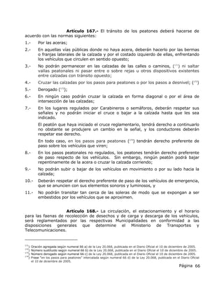 Página 66
Artículo 167.- El tránsito de los peatones deberá hacerse de
acuerdo con las normas siguientes:
1.- Por las aceras;
2.- En aquellas vías públicas donde no haya acera, deberán hacerlo por las bermas
o franjas laterales de la calzada y por el costado izquierdo de ellas, enfrentando
los vehículos que circulen en sentido opuesto;
3.- No podrán permanecer en las calzadas de las calles o caminos, (171
) ni saltar
vallas peatonales ni pasar entre o sobre rejas u otros dispositivos existentes
entre calzadas con tránsito opuesto;
4.- Cruzar las calzadas por los pasos para peatones o por los pasos a desnivel; (172
)
5.- Derogado (173
);
6.- En ningún caso podrán cruzar la calzada en forma diagonal o por el área de
intersección de las calzadas;
7.- En los lugares regulados por Carabineros o semáforos, deberán respetar sus
señales y no podrán iniciar el cruce o bajar a la calzada hasta que les sea
indicado.
El peatón que haya iniciado el cruce reglamentario, tendrá derecho a continuarlo
no obstante se produjere un cambio en la señal, y los conductores deberán
respetar ese derecho.
En todo caso, en los pasos para peatones (174
) tendrán derecho preferente de
paso sobre los vehículos que viren;
8.- En los pasos peatonales no regulados, los peatones tendrán derecho preferente
de paso respecto de los vehículos. Sin embargo, ningún peatón podrá bajar
repentinamente de la acera o cruzar la calzada corriendo;
9.- No podrán subir o bajar de los vehículos en movimiento o por su lado hacia la
calzada;
10.- Deberán respetar el derecho preferente de paso de los vehículos de emergencia,
que se anuncien con sus elementos sonoros y luminosos, y
11.- No podrán transitar tan cerca de las soleras de modo que se expongan a ser
embestidos por los vehículos que se aproximen.
Artículo 168.- La circulación, el estacionamiento y el horario
para las faenas de recolección de desechos y de carga y descarga de los vehículos,
será reglamentados por las respectivas Municipalidades en conformidad a las
disposiciones generales que determine el Ministerio de Transportes y
Telecomunicaciones.
171
) Oración agregada según numeral 66 a) de la Ley 20.068, publicada en el Diario Oficial el 10 de diciembre de 2005.
172
) Número sustituido según numeral 66 b) de la Ley 20.068, publicada en el Diario Oficial el 10 de diciembre de 2005.
173
) Número derogado según numeral 66 c) de la Ley 20.068, publicada en el Diario Oficial el 10 de diciembre de 2005.
174
) Frase “en los pasos para peatones” intercalada según numeral 66 d) de la Ley 20.068, publicada en el Diario Oficial
el 10 de diciembre de 2005.
 