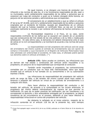 Página 70
De igual manera, si se otorgare una licencia de conductor con
infracción a las normas de esta ley, el o los funcionarios responsables de ello, sean o
no municipales, serán solidariamente responsables de los daños y perjuicios que se
ocasionen por culpa del conductor a quien se le hubiere otorgado dicha licencia, sin
perjuicio de las sanciones penales y administrativas que correspondan.
El concesionario de un establecimiento a que se refiere el artículo
4º de la ley Nº 18.696, será civil y solidariamente responsable de los daños y perjuicios
originados por un accidente de tránsito, causado por desperfectos de un vehículo
respecto del cual se hubiese expedido un certificado falso, ya sea por no haberse
practicado realmente la revisión o por contener afirmaciones de hechos contrarios a la
verdad.
La Municipalidad respectiva o el Fisco, en su caso, serán
responsables civilmente de los daños que se causaren con ocasión de un accidente
que sea consecuencia del mal estado de las vías públicas o de su falta o inadecuada
señalización. En este último caso, la demanda civil deberá interponerse ante el Juez
de Letras en lo civil correspondiente y se tramitará de acuerdo a las normas del juicio
sumario.
La responsabilidad civil del propietario del vehículo será de cargo
del arrendatario del mismo cuando el contrato de arrendamiento sea con opción de
compra e irrevocable y cuya inscripción en el Registro de Vehículos Motorizados haya
sido solicitada con anterioridad al accidente. En todo caso, el afectado podrá ejercer
sus derechos sobre el vehículo arrendado. (182
)
Artículo 175.- Salvo prueba en contrario, las infracciones que
se deriven del mal estado y condiciones del vehículo serán imputables a su
propietario, sin perjuicio de la responsabilidad que corresponde al conductor.
También serán imputables al propietario, las contravenciones
cometidas por un conductor que no haya sido individualizado, salvo que aquél
acredite que el vehículo le fue tomado sin su conocimiento o sin su autorización
expresa o tácita.
Las infracciones de responsabilidad del propietario del vehículo
serán de cargo de éste, o del tenedor del mismo cuando aquél haya cedido la
tenencia o posesión del vehículo en virtud de un contrato de arrendamiento o a
cualquier otro título.
Para hacer efectiva la responsabilidad del conductor o del
tenedor del vehículo, de acuerdo a lo contemplado en los incisos anteriores, el
propietario del mismo deberá individualizarlo de manera tal que permita su
notificación. En caso de no poder practicar tal notificación, por ser inexistente o no
corresponder al domicilio u otro antecedente entregado por el propietario, se dejará
constancia de tal circunstancia en el proceso, debiendo el juez hacer efectiva la
responsabilidad infraccional en contra del propietario del vehículo.
No obstante lo señalado en el inciso anterior, respecto de la
infracción contenida en el artículo 118 bis de la presente ley, será siempre
182
) Inciso final agregado según numeral 69 b) de la Ley 20.068, publicada en el Diario Oficial de 10 de diciembre de
2005.
 