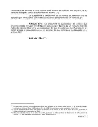 Página 71
responsable la persona a cuyo nombre esté inscrito el vehículo, sin perjuicio de su
derecho de repetir contra el conductor del mismo. (183
)
La suspensión o cancelación de la licencia de conducir sólo es
aplicable por infracciones cometidas conduciendo personalmente un vehículo. (184
)
Artículo 176.- Se presumirá la culpabilidad del peatón que
cruce la calzada en lugar prohibido; del que pase por delante de un vehículo detenido
habiendo tránsito libre en la vía respectiva; del que transite bajo la influencia del al-
cohol, drogas o estupefacientes y, en general, del que infringiere lo dispuesto en el
artículo 167.
Artículo 177.- (185
).
183
)Incisos cuarto y quinto incorporados de acuerdo a lo señalado en el número 3 del artículo 1º de la Ley Nº 19.841,
publicada en el Diario Oficial el 19 de diciembre de 2002. El inciso cuarto actual pasa a ser inciso final.
184
) Artículo modificado en la forma que aparece en el texto, por el artículo 2º letra d) de la Ley Nº 19.171, publicada en
el Diario Oficial de 23 de octubre de 1992.
185
) El numeral 36 del artículo 1º de la ley Nº 19.495, publicada en el Diario Oficial de 8 de marzo de 1997, eliminó el
artículo 177, que pasó a ser incisos quinto y sexto, del artículo 174.
 