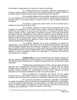 Página 81
enfermedad o incapacidad por un tiempo no mayor de siete días.
Si, a consecuencia de esa conducción, operación o desempeño, se
causaren lesiones graves o menos graves, se impondrá la pena de presidio menor en
su grado medio y multa de cuatro a doce unidades tributarias mensuales.
Si se causaren algunas de las lesiones indicadas en el artículo 397
Nº 1 del Código Penal o la muerte de una o más personas, se impondrán las penas de
presidio menor en su grado máximo y multa de ocho a veinte unidades tributarias
mensuales.
El tribunal, en todo caso, podrá hacer uso de la facultad que le
confiere el inciso final del artículo 196 C.
En los delitos previstos en este artículo se aplicarán como pena
accesoria la suspensión de la licencia para conducir vehículos motorizados por el
término de seis meses a un año; de uno a dos años, si se causaren lesiones menos
graves o graves, de dos a cuatro años, si resultare la muerte. En caso de reincidencia,
los plazos máximos señalados en este inciso de elevará al doble, debiendo el juez
decretar la cancelación de la licencia cuando estime que la conducción de vehículos por
parte del infractor ofrece peligro para el tránsito o para la seguridad pública; lo que
fundará en las anotaciones que registre la hoja de vida del conductor o en razones
médicas debidamente comprobadas.
Las medidas indicadas en el inciso precedente no podrán ser
suspendidas, ni aún cuando el juez hiciere uso de la facultad contemplada en el artículo
398 del Código Procesal Penal. Sin embargo, cumplidos a lo menos seis años desde
que se canceló la licencia de conducir, el juez podrá alzar esa medida cuando nuevos
antecedentes permitan estimar fundadamente que ha desaparecido el peligro para el
tránsito o para la seguridad pública que importaba la conducción de vehículos
motorizados por el infractor.
Artículo 196 F.- Para el juzgamiento de los delitos previstos en
esta ley, salvo los descritos en el artículo 196 H (216
), se aplicarán, según corresponda,
los procedimientos establecidos en el Código Procesal Penal, con las siguientes reglas
especiales:
Tratándose de procedimientos por faltas, el fiscal podrá solicitar la
aplicación del procedimiento monitorio establecido en el artículo 392 del Código
Procesal penal, cualquiera fuera la pena cuya aplicación requiriere. Si el juez de
garantía resuelve proceder en conformidad con esta norma, reducirá las penas
aplicables en la proporción señalada en la letra c) del mismo artículo.
Para los efectos de la aplicación del artículo 395 del Código
Procesal Penal, el juez deberá informar al imputado todas las penas copulativas y
accesorias que de acuerdo a la ley pudieren imponérsele, cualquiera sea su naturaleza.
En el caso de los delitos de conducción, operación o desempeño
en estado de ebriedad o bajo la influencia de sustancias estupefacientes o sicotrópicas,
el juez de garantía podrá decretar, de conformidad a las reglas del Código Procesal
Penal, la medida cautelar de retención del carné, permiso o licencia de conducir del
imputado, por un plazo que no podrá ser superior a seis meses.
216
)Frase intercalada, de acuerdo a lo señalado en la ley 20.149, publicada en el Diario Oficial el 23 de enero de 2007.
 